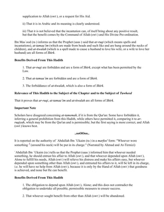 supplication to Allah (swt ), or a request for His Aid.

      ii) That it is in Arabic and its meaning is clearly understood.

      iii) That it is not believed that the incantation can, of itself bring about any positive result,
      but that the benefit comes by the Command of Allah (swt ) and His Divine Pre-ordination.

Ibn Mas`ood (ra ) informs us that the Prophet (saas ) said that ar-ruqi (which means spells and
incantations), at-tamaa`im (which are made from beads and such like and are hung around the necks of
children), and at-tiwalah (which is a spell made to cause a husband to love his wife, or a wife to love her
husband) are all forms of Shirk.

Benefits Derived From This Hadith

      1. That ar-ruqi are forbidden and are a form of Shirk, except what has been permitted by the
      Law.

      2. That at-tamaa`im are forbidden and are a form of Shirk.

      3. The forbiddance of at-tiwalah, which is also a form of Shirk.

Relevance of This Hadith to the Subject of the Chapter and to the Subject of Tawheed

That it proves that ar-ruqi, at-tamaa`im and at-tiwalah are all forms of Shirk.

Important Note

Scholars have disagreed concerning at-tamemah, if it is from the Qur'an: Some have forbidden it,
inferring a general prohibition from this Hadith, while others have permitted it, comparing it to ar-
ruqiyah, which may be from the Qur'an and is permissible; but the first saying is more correct, and Allah
(swt ) knows best.

                                                 ..ooOOoo..

It is reported on the authority of `Abdullah Ibn `Ukaim (ra ) in a marfoo' form: "Whoever wore
something 5 (around his neck) will be put in its charge." (Narrated by Ahmad and At-Tirmizi)

`Abdullah Ibn `Ukaim (ra ) tells us that the Prophet (saas ) informed him that whoever needed
something, he should entrust his affair to Allah (swt ), and that whoever depended upon Allah (swt ),
Alone to fulfill his needs, Allah (swt ) will relieve his distress and make his affairs easy, but whoever
depended upon something other than Allah (swt ), and entrusted his affairs to it, will be left in its charge,
i.e. he will have no help from Allah (swt ), because it is only by the Hand of Allah (swt ) that goodness
is achieved, and none but He can benefit.

Benefits Derived From This Hadith

      1. The obligation to depend upon Allah (swt ), Alone; and this does not contradict the
      obligation to undertake all possible, permissible measures to ensure success.

      2. That whoever sought benefit from other than Allah (swt ) will be abandoned.
 