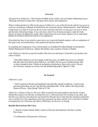 Foreword

All praise be to Allah (swt ) `The Exalted, the Rabb of the worlds, and our Prophet, Muhammad (saas )
`Blessings and Peace be upon him', and upon all his family and companions.

When I embraced Islam in 1983, by the grace of Allah (swt ), one of the first books which I was given to
read was a translation of Kitaab At-Tawheed by the renowned scholar, Muhammad Ibn `Abdil Wahhaab:
I understood very little of it and was driven to the conclusion that this was because I was new to Islam
and therefore lacked knowledge. It was only later, when I was fortunate enough to study the book,
Taiseer Al-'Azeez Al-Hameed in Arabic, that I realized that not even Arabic speakers try to understand
Kitaab At-Tawheed without the benefit of an explanation.

It has therefore been in my mind for some time to try to provide English-speakers with an explanation of
this great work, but unfortunately, other projects diverted me until now.

In compiling this explanation, I have relied mainly on Al-Jadeed Fee Sharh Kitaab At-Tawheed by
Shaikh Muhammad Al-Qar'aawi, Tafseer Ibn Katheer and a number of books of Hadith.

I ask Allah (swt ) that He accept this humble effort from me and make it of benefit to my brothers and
sisters in Islam.

      " Our Rabb! Punish us not if we forget or fall into error, our Rabb! Lay not on us a burden
      like that which You laid on those before us; our Rabb! Put not on us a burden greater than
      we have strength to bear. Pardon us and grant us forgiveness. Have mercy on us. You are
      our Protector; and give us victory over the disbelieving people" (Qur'an 2:286)



                                              On Tawheed

Allah (swt ), says:

      " And I created not the jinn and mankind except that they should worship me. I seek not any
      provision from them, nor do I ask that they should feed Me. Verily, Allah is the All-provider,
      Owner of Power - Most Strong" (Qur'an 51:56)

Allah (swt ), informs us that it is He (swt ) Who created the jinn and mankind, and that the wisdom
behind that creation was that they worship Him (swt ), Alone and reject the worship of any other, and
that He (swt ) did not create them for any benefit for Himself, but in order that they should worship Him
(swt ); and He (swt ) has undertaken to provide sustenance for them, and He (swt ) is the Most Truthful
in keeping His (swt ) Promises and Able to fulfill them, for He (swt ) is Strong.

Benefits Derived from This Verse

      1. That the wisdom behind Allah's creation of the jinn and mankind is that they worship
      Him Alone.

      2. Confirmation of the presence of the jinn.
 