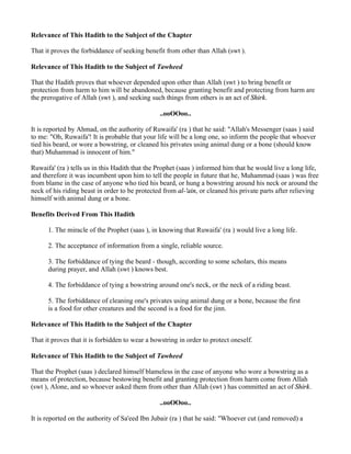 Relevance of This Hadith to the Subject of the Chapter

That it proves the forbiddance of seeking benefit from other than Allah (swt ).

Relevance of This Hadith to the Subject of Tawheed

That the Hadith proves that whoever depended upon other than Allah (swt ) to bring benefit or
protection from harm to him will be abandoned, because granting benefit and protecting from harm are
the prerogative of Allah (swt ), and seeking such things from others is an act of Shirk.

                                                ..ooOOoo..

It is reported by Ahmad, on the authority of Ruwaifa' (ra ) that he said: "Allah's Messenger (saas ) said
to me: "Oh, Ruwaifa'! It is probable that your life will be a long one, so inform the people that whoever
tied his beard, or wore a bowstring, or cleaned his privates using animal dung or a bone (should know
that) Muhammad is innocent of him."

Ruwaifa' (ra ) tells us in this Hadith that the Prophet (saas ) informed him that he would live a long life,
and therefore it was incumbent upon him to tell the people in future that he, Muhammad (saas ) was free
from blame in the case of anyone who tied his beard, or hung a bowstring around his neck or around the
neck of his riding beast in order to be protected from al-'ain, or cleaned his private parts after relieving
himself with animal dung or a bone.

Benefits Derived From This Hadith

      1. The miracle of the Prophet (saas ), in knowing that Ruwaifa' (ra ) would live a long life.

      2. The acceptance of information from a single, reliable source.

      3. The forbiddance of tying the beard - though, according to some scholars, this means
      during prayer, and Allah (swt ) knows best.

      4. The forbiddance of tying a bowstring around one's neck, or the neck of a riding beast.

      5. The forbiddance of cleaning one's privates using animal dung or a bone, because the first
      is a food for other creatures and the second is a food for the jinn.

Relevance of This Hadith to the Subject of the Chapter

That it proves that it is forbidden to wear a bowstring in order to protect oneself.

Relevance of This Hadith to the Subject of Tawheed

That the Prophet (saas ) declared himself blameless in the case of anyone who wore a bowstring as a
means of protection, because bestowing benefit and granting protection from harm come from Allah
(swt ), Alone, and so whoever asked them from other than Allah (swt ) has committed an act of Shirk.

                                                ..ooOOoo..

It is reported on the authority of Sa'eed Ibn Jubair (ra ) that he said: "Whoever cut (and removed) a
 