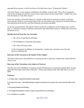 tamemah from a person, it will be for him as if he had freed a slave." (Narrated by Wakee')

Also from Wakee', on the authority of Ibraheem An-Nakha'i, is that he said: "They (the Companions)
used to hate at-tamaa`im and they used to remove them (wherever they found them) - whether they were
from the Qur'an or from other sources."

In the first narration, Sa'eed Ibn Jubair (ra ) informs us that whoever removed an amulet or talisman
from a person will have a reward equivalent to the one who freed a slave, because he would by doing so,
free that person from the Fire, and from following vain desires and Shirk.

As for the second narration, the reporter informs us that the Companions of the Prophet (saas ) used to
hate, i.e. forbid the wearing of talismans and amulets and ordered their removal, whether they were from
the Qur'an or not.

Benefits Derived From the Two Narration

       1. The virtue of rejecting the forbidden.

       2. The forbiddance of talismans and amulets.

       3. The virtue of freeing a slave.

       4. The Companions' prohibition of at-tamaa'im - whether they contained verses from the
       Qur'an or anything else.

Relevance of the Narration to the Subject of the Chapter

That both of them prove the prohibition of wearing amulets or talismans, whether they contain Qur'anic
verses or not.

Relevance of the Narrations to the Subject of Tawheed

That they prove the forbiddance of wearing amulets and talismans as a protection against harm, because
protection from harm comes from Allah (swt ), Alone, and seeking it from other than Him is an act of
Shirk.

Footnotes

1. Ar-Ruqi: (sing = ruqiyah) Incantations, magic spells.

2. At-Tamaa`im: (sing. = tameemah) Placing an amulet around the neck to protect the wearer from the effects of al-
'ain.

3. Narrated by Bukhari and Muslim.

4. At-Tiwalah: Bewitchment, in order to make a person fall in love with another.

5. i.e. a talisman or an amulet.

                                                  Top | Prev | Next
 