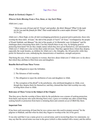 Top | Prev | Next

Kitaab At-Tawheed, Chapter: 7

Whoever Seeks Blessing From a Tree, Stone, or Any Such Thing

Allah (swt ), says:

      " Have you seen Al-Laat and Al-`Uzzaa? and another, the third, Manaat? What! Is the male
      sex for you and the female for Him? That would indeed be a most unfair division!" (Qur'an
      53:19-22)

Allah (swt ), Most High, reviles all idol-worshipping polytheists in general and in particular, those who
worship the three idols: Al-Laat,1 the idol of the people of Taa'if,2 Al-'Uzza,3 worshipped by the people
of Waadi Nakhlah, and Manaat,4 the idol of the people of Al-Mushallal, near Al-Qadeed,5 and He
challenges them concerning these idols: Can they benefit them in any way, by bringing good or
protecting from harm? Or are they simply names which they have given themselves, not sanctioned by
Allah (swt )? Allah (swt ) also reviles their unfair division: That they appoint those whom they despise,
especially the weak females, as children for Allah (swt ), the Almighty, the All-powerful, while they
prefer for themselves sons, embodying the characteristics of manliness, strength and power.

That being the case, if this is injustice to women, then how about Allah (swt )? Allah (swt ) is far above
that which they attribute to Him from sons and daughters.

Benefits Derived From These Verses

      1. The obligation to reject the forbidden.

      2. The falseness of idol-worship.

      3. The obligation to reject the attribution of sons and daughters to Allah.

      4. The corruption of the fitrah6 in the polytheists, who attributed daughters to Allah, even
      though they despise them for themselves; and they claimed that their idol-worship was only
      to bring them closer to Allah.

Relevance of These Verses to the Subject of the Chapter

That they prove that the worship of these idols by the polytheists was a means of seeking protection
from harm; and anyone who seeks blessing from a tree, a grave or worships any other created thing
seeking benefit or protection from harm is imitating them and commits an act of Shirk like them.

Important Note

It has been said concerning Al-Laat that he was a pious man who used to prepare saweeq7 for the
pilgrims to Makkah, and that when he died, they began to worship at the site of his grave.

It was also said that it was a name given to a carved stone; and in reconciling these two statements, we
may say that the carved stone was near to the grave (which is often marked with a stone), and the edifice
 