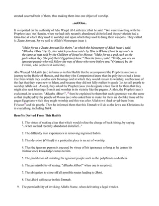 erected covered both of them, thus making them into one object of worship.

                                                 ..ooOOoo..

It is reported on the authority of Abu Waqid Al-Laithi (ra ) that he said: "We were travelling with the
Prophet (saas ) to Hunain, when we had only recently abandoned disbelief and the polytheists had a
lotus-tree at which they used to worship and upon which they used to hang their weapons. They called
it: Zaatu Anwaat. So we said to Allah's Messenger (saas ):

      "Make for us a Zaatu Anwaat like theirs," at which the Messenger of Allah (saas ) said:
      "Allaahu Akbar! Verily, that which you have said - by Him in Whose Hand is my soul - is
      the same as was said by the Children of Israel to Moosa: "Make for us a god such as the
      gods which they (the polytheist Egyptians) have." Then he (saas ) said: "Verily, you are an
      ignorant people who will follow the way of those who were before you." (Narrated by At-
      Tirmizi, who declared it authentic)

Abu Waaqid Al-Laithi (ra ) informs us in this Hadith that he accompanied the Prophet (saas ) on a
journey to the Battle of Hunain, and that they (the Companions) knew that the polytheists had a lotus-
tree from which they used to seek blessings and at which they would remain to worship; and because of
the fact that they were new to Islam, and because they did not fully realize its goals (i.e. to call people to
worship Allah swt , Alone), they asked the Prophet (saas ) to designate a tree like it for them that they
might also seek blessings from it and worship in its vicinity like the pagans. At this, the Prophet (saas )
exclaimed, in vexation: "Allaahu Akbar!", 8 then he explained to them that such ignorance was the same
as that displayed by the people of Moosa (as ) who asked him to make for them an idol like those of the
pagan Egyptians which they might worship and this was after Allah (swt ) had saved them from
Fir'aoun9 and his people. Then he informed them that this Ummah will do as the Jews and Christians do
in everything, including Shirk.

Benefits Derived From This Hadith

      1. The virtue of making clear that which would refute the charge of back-biting, by saying:
      "...when we had recently abandoned disbelief..."

      2. The difficulty man experiences in removing ingrained habits.

      3. That devotion (i'tikaaf) to a particular place is an act of worship.

      4. That the ignorant person is excused by virtue of his ignorance so long as he ceases his
      mistake once knowledge comes to him.

      5. The prohibition of imitating the ignorant people such as the polytheists and others.

      6. The permissibility of saying: "Allaahu Akbar!" when one is surprised.

      7. The obligation to close off all possible routes leading to Shirk.

      8. That Shirk will occur in this Ummah.

  9. The permissibility of invoking Allah's Name, when delivering a legal verdict.
 