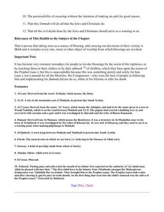 10. The permissibility of swearing without the intention of making an oath for good reason.

       11. That this Ummah will do all that the Jews and Christians do.

       12. That all the evil deeds done by the Jews and Christians should serve as a warning to us.

Relevance of This Hadith to the Subject of the Chapter

That it proves that taking trees as a source of blessing, and carrying out devotions in their vicinity is
Shirk and it includes every tree, stone or other object of worship from which blessings are invoked.

Important Note

It has become very common nowadays for people to invoke blessings by the sweat of the righteous, or
by touching them or their clothes or by their tahneek 10 of children, which they base upon the action of
the Prophet (saas ); but this is unacceptable because this was something purely and solely for him
(saas ), not a sunnah for all the Muslims. His Companions - who were the best of people in following
him and implementing his Sunnah did not do so, either in his lifetime or after his death.

Footnotes

1. Al-Laat: Derived from the word: Al-Ilaah, which means: the Deity.

2. Ta`if: A city in the mountains east of Makkah, in present-day Saudi Arabia.

3. Al-'Uzzaa: Derived from the name: Al-'Azeez, which means the Almighty and said to be the name given to a tree in
Waadi Nakhlah, which is on the road between Makkah and Ta`if. The pagans had erected a building over it, and
covered it with curtains and a gate and it was worshipped by Quraish and the tribe of Banoo Kinaanah.

4. Manaat: Derived from Al-Manaan, which means the Benefector, it was a structure in Al-Mushallal, near to the
town of Al-Qadeed; it was worshipped by the tribes of Khazaa'ah, Al-Aws and Al-Khazraj, and they used to use it as
a starting point when making pilgrimage to Makkah.

5. Al-Qadeed: A town lying between Makkah and Madinah in present-day Saudi Arabia.

6. Fitrah: The natural state in which we are born, i.e. believing in the Oneness of Allah (swt).

7. Saweeq: A kind of porridge made from wheat or barley.

8. Allaahu Akbar: Allah (swt) is Greater.

9. Fir'aoun: Pharoah.

10. Tahneek: Putting juice and saliva into the mouth of an infant: It is reported on the authority of 'Aa`ishah (may
Allah be pleased with her) that: "The first child born in the Islamic State (Madinah) amongst the Muhaajiroon
(Emigrants) was 'Abdullah Ibn Az-Zubair. They brought him to the Prophet (saas). The Prophet (saas) took a date
and after chewing it, put its juice in to his mouth. So the first thing that went into the child's stomach was the saliva of
the Prophet (saas)." (Narrated by Bukhari)

                                                    Top | Prev | Next
 
