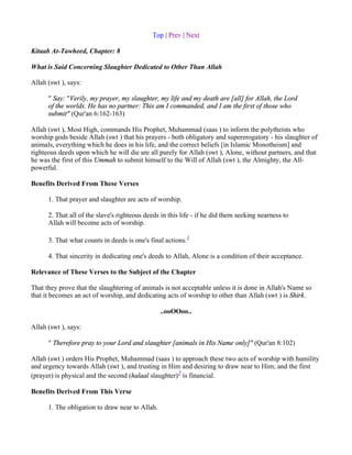 Top | Prev | Next

Kitaab At-Tawheed, Chapter: 8

What is Said Concerning Slaughter Dedicated to Other Than Allah

Allah (swt ), says:

      " Say: "Verily, my prayer, my slaughter, my life and my death are [all] for Allah, the Lord
      of the worlds. He has no partner: This am I commanded, and I am the first of those who
      submit" (Qur'an 6:162-163)

Allah (swt ), Most High, commands His Prophet, Muhammad (saas ) to inform the polytheists who
worship gods beside Allah (swt ) that his prayers - both obligatory and supererogatory - his slaughter of
animals, everything which he does in his life, and the correct beliefs [in Islamic Monotheism] and
righteous deeds upon which he will die are all purely for Allah (swt ), Alone, without partners, and that
he was the first of this Ummah to submit himself to the Will of Allah (swt ), the Almighty, the All-
powerful.

Benefits Derived From These Verses

      1. That prayer and slaughter are acts of worship.

      2. That all of the slave's righteous deeds in this life - if he did them seeking nearness to
      Allah will become acts of worship.

      3. That what counts in deeds is one's final actions.1

      4. That sincerity in dedicating one's deeds to Allah, Alone is a condition of their acceptance.

Relevance of These Verses to the Subject of the Chapter

That they prove that the slaughtering of animals is not acceptable unless it is done in Allah's Name so
that it becomes an act of worship, and dedicating acts of worship to other than Allah (swt ) is Shirk.

                                                 ..ooOOoo..

Allah (swt ), says:

      " Therefore pray to your Lord and slaughter [animals in His Name only]" (Qur'an 8:102)

Allah (swt ) orders His Prophet, Muhammad (saas ) to approach these two acts of worship with humility
and urgency towards Allah (swt ), and trusting in Him and desiring to draw near to Him; and the first
(prayer) is physical and the second (halaal slaughter)2 is financial.

Benefits Derived From This Verse

      1. The obligation to draw near to Allah.
 