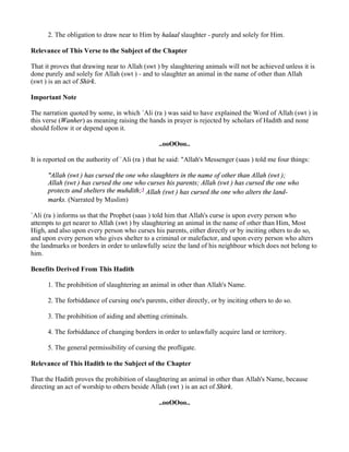2. The obligation to draw near to Him by halaal slaughter - purely and solely for Him.

Relevance of This Verse to the Subject of the Chapter

That it proves that drawing near to Allah (swt ) by slaughtering animals will not be achieved unless it is
done purely and solely for Allah (swt ) - and to slaughter an animal in the name of other than Allah
(swt ) is an act of Shirk.

Important Note

The narration quoted by some, in which `Ali (ra ) was said to have explained the Word of Allah (swt ) in
this verse (Wanher) as meaning raising the hands in prayer is rejected by scholars of Hadith and none
should follow it or depend upon it.

                                                 ..ooOOoo..

It is reported on the authority of `Ali (ra ) that he said: "Allah's Messenger (saas ) told me four things:

      "Allah (swt ) has cursed the one who slaughters in the name of other than Allah (swt );
      Allah (swt ) has cursed the one who curses his parents; Allah (swt ) has cursed the one who
      protects and shelters the muhdith;3 Allah (swt ) has cursed the one who alters the land-
      marks. (Narrated by Muslim)

`Ali (ra ) informs us that the Prophet (saas ) told him that Allah's curse is upon every person who
attempts to get nearer to Allah (swt ) by slaughtering an animal in the name of other than Him, Most
High, and also upon every person who curses his parents, either directly or by inciting others to do so,
and upon every person who gives shelter to a criminal or malefactor, and upon every person who alters
the landmarks or borders in order to unlawfully seize the land of his neighbour which does not belong to
him.

Benefits Derived From This Hadith

      1. The prohibition of slaughtering an animal in other than Allah's Name.

      2. The forbiddance of cursing one's parents, either directly, or by inciting others to do so.

      3. The prohibition of aiding and abetting criminals.

      4. The forbiddance of changing borders in order to unlawfully acquire land or territory.

      5. The general permissibility of cursing the profligate.

Relevance of This Hadith to the Subject of the Chapter

That the Hadith proves the prohibition of slaughtering an animal in other than Allah's Name, because
directing an act of worship to others beside Allah (swt ) is an act of Shirk.

                                                 ..ooOOoo..
 
