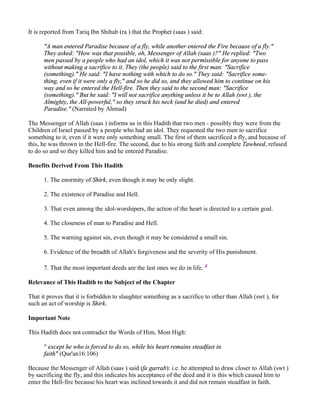 It is reported from Tariq Ibn Shihab (ra ) that the Prophet (saas ) said:

      "A man entered Paradise because of a fly, while another entered the Fire because of a fly."
      They asked: "How was that possible, oh, Messenger of Allah (saas )?" He replied: "Two
      men passed by a people who had an idol, which it was not permissible for anyone to pass
      without making a sacrifice to it. They (the people) said to the first man: "Sacrifice
      (something)." He said: "I have nothing with which to do so." They said: "Sacrifice some-
      thing, even if it were only a fly," and so he did so, and they allowed him to continue on his
      way and so he entered the Hell-fire. Then they said to the second man: "Sacrifice
      (something)." But he said: "I will not sacrifice anything unless it be to Allah (swt ), the
      Almighty, the All-powerful," so they struck his neck (and he died) and entered
      Paradise." (Narrated by Ahmad)

The Messenger of Allah (saas ) informs us in this Hadith that two men - possibly they were from the
Children of Israel passed by a people who had an idol. They requested the two men to sacrifice
something to it, even if it were only something small. The first of them sacrificed a fly, and because of
this, he was thrown in the Hell-fire. The second, due to his strong faith and complete Tawheed, refused
to do so and so they killed him and he entered Paradise.

Benefits Derived From This Hadith

      1. The enormity of Shirk, even though it may be only slight.

      2. The existence of Paradise and Hell.

      3. That even among the idol-worshipers, the action of the heart is directed to a certain goal.

      4. The closeness of man to Paradise and Hell.

      5. The warning against sin, even though it may be considered a small sin.

      6. Evidence of the breadth of Allah's forgiveness and the severity of His punishment.

      7. That the most important deeds are the last ones we do in life. 4

Relevance of This Hadith to the Subject of the Chapter

That it proves that it is forbidden to slaughter something as a sacrifice to other than Allah (swt ), for
such an act of worship is Shirk.

Important Note

This Hadith does not contradict the Words of Him, Most High:

      " except he who is forced to do so, while his heart remains steadfast in
      faith" (Qur'an16:106)

Because the Messenger of Allah (saas ) said (fa garrab): i.e. he attempted to draw closer to Allah (swt )
by sacrificing the fly, and this indicates his acceptance of the deed and it is this which caused him to
enter the Hell-fire because his heart was inclined towards it and did not remain steadfast in faith.
 