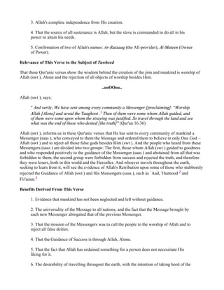 3. Allah's complete independence from His creation.

      4. That the source of all sustenance is Allah, but the slave is commanded to do all in his
      power to attain his needs.

      5. Confirmation of two of Allah's names: Ar-Razzaaq (the All-provider), Al-Mateen (Owner
      of Power).

Relevance of This Verse to the Subject of Tawheed

That these Qur'anic verses show the wisdom behind the creation of the jinn and mankind is worship of
Allah (swt ), Alone and the rejection of all objects of worship besides Him.

                                                ..ooOOoo..

Allah (swt ), says:

      " And verily, We have sent among every community a Messenger [proclaiming]: "Worship
      Allah [Alone] and avoid the Taaghoot .1 Then of them were some whom Allah guided, and
      of them were some upon whom the straying was justified. So travel through the land and see
      what was the end of those who denied [the truth]" (Qur'an 16:36)

Allah (swt ), informs us in these Qur'anic verses that He has sent to every community of mankind a
Messenger (saas ), who conveyed to them the Message and ordered them to believe in only One God –
Allah (swt ) and to reject all those false gods besides Him (swt ). And the people who heard from these
Messengers (saas ) are divided into two groups: The first, those whom Allah (swt ) guided to goodness
and who responded positively to the guidance of the Messenger (saas ) and abstained from all that was
forbidden to them; the second group were forbidden from success and rejected the truth, and therefore
they were losers, both in this world and the Hereafter. And whoever travels throughout the earth,
seeking to learn from it, will see the evidence of Allah's Retribution upon some of those who stubbornly
rejected the Guidance of Allah (swt ) and His Messengers (saas ), such as `Aad, Thamood 2 and
Fir'aoun.3

Benefits Derived From This Verse

      1. Evidence that mankind has not been neglected and left without guidance.

      2. The universality of the Message to all nations, and the fact that the Message brought by
      each new Messenger abrogated that of the previous Messenger.

      3. That the mission of the Messengers was to call the people to the worship of Allah and to
      reject all false deities.

      4. That the Guidance of Success is through Allah, Alone.

      5. That the fact that Allah has ordained something for a person does not necessitate His
      liking for it.

      6. The desirability of travelling througout the earth, with the intention of taking heed of the
 