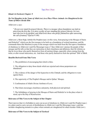 Top | Prev | Next

Kitaab At-Tawheed, Chapter: 9

Do Not Slaughter in the Name of Allah (swt ) in a Place Where Animals Are Slaughtered in the
Name of Others Beside Him

Allah (swt ), says:

      " Do not ever stand [in prayer] therein. There is a mosque whose foundation was laid on
      piety from the first day. It is more worthy of your standing [for prayer] therein. In it are
      men who love to be purified; and Allah loves those who purify [themselves after answering
      the call of nature]" (Qur'an 9:108)

Allah (swt ), Most High, forbids His Prophet (saas ) in this verse, from praying in the Mosque of Harm
and Disbelief,1 which was the first mosque to be built on a foundation of wicked intentions; and He
commands them (the Muslims) to pray in the mosque which was built from the first upon a foundation
of obedience to Allah (swt ) and His Messenger (saas );2 then Allah (swt ) praises the people of that
mosque and He tells us that they are meticulous in their cleanliness and ablutions; then He informs us
that he loves those who purify themselves from all unclean things, especially when coming from the
toilet, or after sexual intercourse, etc. And those who purify themselves from the spiritual `filth' of Shirk.

Benefits Derived From This Verse

      1. The prohibition of encouraging that which is false.

      2. The obligation to deny those deeds which are rejected and whose perpetrators are
      abandoned.

      3. The evidence of the danger of the hypocrites to this Ummah, and the obligation to warn
      against them.

      4. The superiority of The Prophet's Mosque and/or Qubaa` Mosque.

      5. Confirmation of Allah's Divine Attribute of Love.

      6. That Islam encourages cleanliness and purity, both physical and spiritual.

      7. The forbiddance of praying in the Mosque of Harm and Disbelief or in the place where it
      stood, up to the Day of Resurrection.

Relevance of This Verse to the Subject of the Chapter

That it proves that it is forbidden to carry out an act of obedience to Allah (swt ) and His Prophet (saas )
in a place used to carry out acts of disobedience to Allah (swt ) and His Messenger (saas ), and that
includes slaughtering animals in a place where animals are slaughtered for others besides Allah (swt ).

Relevance of This Verse to the Subject of Tawheed
 