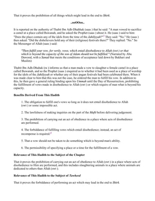 That it proves the prohibition of all things which might lead in the end to Shirk.

                                                ..ooOOoo..

It is reported on the authority of Thabit Ibn Adh-Dhahhak (saas ) that he said: "A man vowed to sacrifice
a camel at a place called Buwanah, and he asked the Prophet (saas ) about it. He (saas ) said to him:
"Does the place contain any of the idols from the time of the Jahiliyyah?"3 They said: "No." He (saas )
then asked: "Did the disbelievers hold any of their (religious) festivals there?" They replied: "No." So
the Messenger of Allah (saas ) said:

      "Then fulfill your vow, for verily, vows, which entail disobedience to Allah (swt ) or that
      which is beyond the capacity of the son of Adam should not be fulfilled." (Narrated by Abu
      Dawood, with a Sanad that meets the conditions of acceptance laid down by Bukhari and
      Muslim)

Thabit Ibn Adh-Dhahak (ra ) informs us that a man made a vow to slaughter a female camel in a place
called Buwanah, and so the Prophet (saas ) enquired as to whether it had been used as a place of worship
for the idols of the Jahiliyyah or whether any of their pagan festivals had been celebrated there. When it
was made clear to him that this was not the case, he ordered the man to fulfill his vow. In addition to
this, he then gave a general ruling binding upon his Ummah until the Day of Ressurrection, prohibiting
the fulfillment of vows made in disobedience to Allah (swt ) or which require of man what is beyond his
capacity.

Benefits Derived From This Hadith

      1. The obligation to fulfill one's vows so long as it does not entail disobedience to Allah
      (swt ) or some impossible act.

      2. The lawfulness of making inquiries on the part of the Mufti before delivering judgement.

      3. The prohibition of carrying out an act of obedience in a place where acts of disobedience
      are performed.

      4. The forbiddance of fulfilling vows which entail disobedience; instead, an act of
      recompense is required.4

      5. That a vow should not be taken to do something which is beyond man's ability.

      6. The permissibility of specifying a place or a time for the fulfillment of a vow.

Relevance of This Hadith to the Subject of the Chapter

That it proves the prohibition of carrying out an act of obedience to Allah (swt ) in a place where acts of
disobedience to Him are performed, and this includes slaughtering animals in a place where animals are
dedicated to others than Allah (swt ).

Relevance of This Hadith to the Subject of Tawheed

That it proves the forbiddance of performing an act which may lead in the end to Shirk.
 