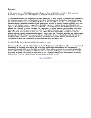 Footnotes

1. This mosque known as Masjid Dhiraar, or, the Mosque of Harm and Disbelief, was built by the hypocrites of
Madinah in an attempt to prove their allegiance to Allah (swt) and His Messenger (saas).

2. It is commonly believed that the mosque referred to in this verse is Qubaa` Mosque, on the outskirts of Madinah, as
this is the first mosque built by the Muslims after the Hijrah (Migration) of the Muslims from Makkah to Madinah.
Ibn Katheer states that some, or a few (???) of the Salaf held this view, while he says that a number ( (????? held that
it was the Prophet's Mosque in Madinah that was referred to in the verse. While there are some proofs for both views,
those who held the latter view drew support from the Hadith reported by Muslim, Ahmad, Ibn Abi Shaibah and
others, on the authority of Humaid Al-Kharraat, who said: " I heard Abu Salamah Ibn 'Abdul-Rahman say: "'Abdul-
Rahman Ibn Abi Sa'eed Al-Khudri visited me, and I said to him: "What did you hear from your father, concerning
the mosque which was built upon a foundation of piety?" He replied: "My father said: "I visited the Messenger of
Allah (saas) in the house of one of his wives, and I said to him: "Oh, Messenger of Allah (saas)! Which of the two
mosques is it that was built upon a foundation of piety?" The Prophet took a handful of stones and beat the earth with
them, then he said: "It is this, your mosque, the Mosque of Madinah." He (Abu Salamah) then said: "I testify that I
heard your father say likewise." Ibn Jareer At-Tabari agreed with this, while Ibn Katheer said that there was no
contradiction in saying that both mosques were intended - and Allah (swt) knows best.

3. Jahiliyyah: The time of ignorance and polytheism prior to Islam.

4. It is reported on the authority of Ibn 'Abbas (ra) that the Prophet (saas) said: "If anyone takes a vow to do an act of
disobedience, its atonement is the same as that for an oath." (Narrated by Abu Dawood) - and concerning the
atonement for an oath, Allah (swt), Most High says: [Allah will not call you to account for your unintentional oaths,
but He will hold you to account for your deliberate oaths: For expiation, feed ten poor persons, on a scale of what is
average for the food of your families; or clothe them; or give a slave his freedom. If that is beyond your means, fast
for three days. That is the expiation for the oaths you have sworn] (Qur'an 3:89)

                                                   Top | Prev | Next
 