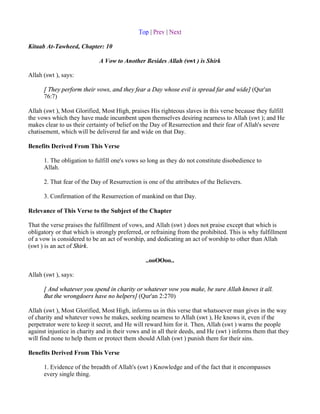 Top | Prev | Next

Kitaab At-Tawheed, Chapter: 10

                             A Vow to Another Besides Allah (swt ) is Shirk

Allah (swt ), says:

      [ They perform their vows, and they fear a Day whose evil is spread far and wide] (Qur'an
      76:7)

Allah (swt ), Most Glorified, Most High, praises His righteous slaves in this verse because they fulfill
the vows which they have made incumbent upon themselves desiring nearness to Allah (swt ); and He
makes clear to us their certainty of belief on the Day of Resurrection and their fear of Allah's severe
chatisement, which will be delivered far and wide on that Day.

Benefits Derived From This Verse

      1. The obligation to fulfill one's vows so long as they do not constitute disobedience to
      Allah.

      2. That fear of the Day of Resurrection is one of the attributes of the Believers.

      3. Confirmation of the Resurrection of mankind on that Day.

Relevance of This Verse to the Subject of the Chapter

That the verse praises the fulfillment of vows, and Allah (swt ) does not praise except that which is
obligatory or that which is strongly preferred, or refraining from the prohibited. This is why fulfillment
of a vow is considered to be an act of worship, and dedicating an act of worship to other than Allah
(swt ) is an act of Shirk.

                                                ..ooOOoo..

Allah (swt ), says:

      [ And whatever you spend in charity or whatever vow you make, be sure Allah knows it all.
      But the wrongdoers have no helpers] (Qur'an 2:270)

Allah (swt ), Most Glorified, Most High, informs us in this verse that whatsoever man gives in the way
of charity and whatever vows he makes, seeking nearness to Allah (swt ), He knows it, even if the
perpetrator were to keep it secret, and He will reward him for it. Then, Allah (swt ) warns the people
against injustice in charity and in their vows and in all their deeds, and He (swt ) informs them that they
will find none to help them or protect them should Allah (swt ) punish them for their sins.

Benefits Derived From This Verse

      1. Evidence of the breadth of Allah's (swt ) Knowledge and of the fact that it encompasses
      every single thing.
 