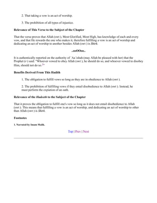 2. That taking a vow is an act of worship.

      3. The prohibition of all types of injustice.

Relevance of This Verse to the Subject of the Chapter

That the verse proves that Allah (swt ), Most Glorified, Most High, has knowledge of each and every
vow, and that He rewards the one who makes it, therefore fulfilling a vow is an act of worship and
dedicating an act of worship to another besides Allah (swt ) is Shirk.

                                                 ..ooOOoo..

It is authentically reported on the authority of `Aa`ishah (may Allah be pleased with her) that the
Prophet (r ) said: "Whoever vowed to obey Allah (swt ), he should do so, and whoever vowed to disobey
Him, should not do so.1"

Benefits Derived From This Hadith

      1. The obligation to fulfill vows so long as they are in obedience to Allah (swt ).

      2. The prohibition of fulfilling vows if they entail disobedience to Allah (swt ). Instead, he
      must perform the expiation of an oath.

Relevance of the Hadeeth to the Subject of the Chapter

That it proves the obligation to fulfill one's vow so long as it does not entail disobedience to Allah
(swt ). This means that fulfilling a vow is an act of worship, and dedicating an act of worship to other
than Allah (swt ) is Shirk.

Footnotes

1. Narrated by Imam Malik.

                                              Top | Prev | Next
 