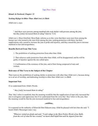 Top | Prev | Next

Kitaab At-Tawheed, Chapter: 11

Seeking Refuge in Other Than Allah (swt ) is Shirk

Allah (swt ), says:



      " And there were persons among mankind who took shelter with persons among the jinn,
      but they [only] increased them in rahaq" (Qur'an 72:6)

Allah (swt ), Most Glorified, Most High, informs us in this verse that there were men from among the
human race who turned to the men from among the jinn, seeking protection with them, but their
supplications only caused to increase the jinn in pride and injustice, and they caused the jinn to increase
mankind in fear and misguidance.

Benefits Derived From This Verse

      1. The prohibition of seeking protection from other than Allah.

      2. That whoever seeks protection from other than Allah, will be disappointed, and he will be
      guilty of injustice against the one called upon.

      3. Confirmation of the existence of the jinn, and of their being composed of men and
      women.

Relevance of This Verse to the Subject of the Chapter

That it proves the prohibition of seeking shelter or protection with other than Allah (swt ), because doing
so is an act of worship, and dedicating worship to other than Allah (swt ) is Shirk.

Important Note

If we understand from Allah's Words:

      " they [only] increased them in rahaq"

That `they' refers to mankind, then the meaning would be that the supplication of man only increased the
jinn in arrogance and oppression; but if we understand from the verse that `they' refers to the jinn, then
the meaning would be that the jinn increased mankind in fear and misguidance.

                                                ..ooOOoo..

It is reported on the authority of Khawlah Bint Hakeem (may Allah be pleased with her) that she said: "I
heard Allah's Messenger (saas ) say:

      "Whoever visited an abode and said: "I seek refuge in the Most Perfect Words of my Rabb,
      from the evil of what He has created," no harm shall befall him until he departs from that
 