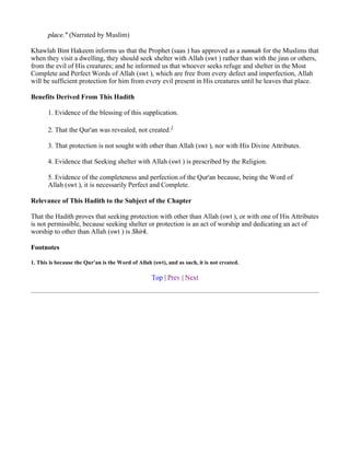 place." (Narrated by Muslim)

Khawlah Bint Hakeem informs us that the Prophet (saas ) has approved as a sunnah for the Muslims that
when they visit a dwelling, they should seek shelter with Allah (swt ) rather than with the jinn or others,
from the evil of His creatures; and he informed us that whoever seeks refuge and shelter in the Most
Complete and Perfect Words of Allah (swt ), which are free from every defect and imperfection, Allah
will be sufficient protection for him from every evil present in His creatures until he leaves that place.

Benefits Derived From This Hadith

       1. Evidence of the blessing of this supplication.

       2. That the Qur'an was revealed, not created.1

       3. That protection is not sought with other than Allah (swt ), nor with His Divine Attributes.

       4. Evidence that Seeking shelter with Allah (swt ) is prescribed by the Religion.

       5. Evidence of the completeness and perfection of the Qur'an because, being the Word of
       Allah (swt ), it is necessarily Perfect and Complete.

Relevance of This Hadith to the Subject of the Chapter

That the Hadith proves that seeking protection with other than Allah (swt ), or with one of His Attributes
is not permissible, because seeking shelter or protection is an act of worship and dedicating an act of
worship to other than Allah (swt ) is Shirk.

Footnotes

1. This is because the Qur'an is the Word of Allah (swt), and as such, it is not created.

                                                   Top | Prev | Next
 
