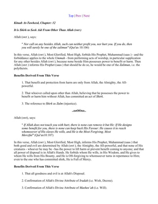 Top | Prev | Next

Kitaab At-Tawheed, Chapter: 12

It is Shirk to Seek Aid From Other Than Allah (swt )

Allah (swt ), says:

      " Nor call on any besides Allah, such can neither profit you, nor hurt you. If you do, then
      you will surely be one of the zalimun" (Qur'an 10:106)

In this verse, Allah (swt ), Most Glorified, Most High, forbids His Prophet, Muhammad (saas ) - and the
forbiddance applies to the whole Ummah - from performing acts of worship, in particular supplication
for any other besides Allah (swt ), because none beside Him possesses power to benefit or harm. Then
Allah (swt ) informs His Prophet (saas ) that should he do so, he would be one of the Zalimun, i.e. the
polytheists.

Benefits Derived From This Verse

      1. That benefit and protection from harm are only from Allah, the Almighty, the All-
      powerful.

      2. That whoever called upon other than Allah, believing that he possesses the power to
      benefit or harm him without Allah, has committed an act of Shirk.

      3. The reference to Shirk as Zulm (injustice).

                                                ..ooOOoo..

Allah (swt), says:

      " If Allah does not touch you with hurt, there is none can remove it but He: If He designs
      some benefit for you, there is none can keep back His Favour: He causes it to reach
      whomsoever of His slaves He wills, and He is the Most Forgiving, Most
      Merciful" (Qur'an10:107)

In this verse, Allah (swt ), Most Glorified, Most High, informs His Prophet, Muhammad (saas ) that
both good and evil are determined by Allah (swt ), the Almighty, the All-powerful, and that none of His
creatures - whoever he may be - has the power to lift harm or prevent benefit coming to anyone; and that
all power of disposal is in Allah's Hands. He forbids whom He wills, in His Wisdom, and He gives to
whom He wills from His Bounty, and He is Oft-forgiving to whomsoever turns in repentance to Him;
even to the one who has committed shirk, He is Full of Mercy.

Benefits Derived From This Verse

      1. That all goodness and evil is at Allah's Disposal.

      2. Confirmation of Allah's Divine Attribute of Iradah (i.e. Wish, Decree).

      3. Confirmation of Allah's Divine Attribute of Mashee`ah (i.e. Will).
 