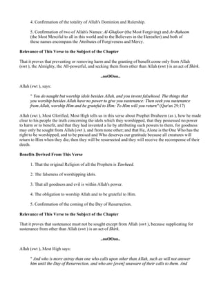4. Confirmation of the totality of Allah's Dominion and Rulership.

      5. Confirmation of two of Allah's Names: Al-Ghafoor (the Most Forgiving) and Ar-Raheem
      (the Most Merciful to all in this world and to the Believers in the Hereafter) and both of
      these names encompass the Attributes of Forgiveness and Mercy.

Relevance of This Verse to the Subject of the Chapter

That it proves that preventing or removing harm and the granting of benefit come only from Allah
(swt ), the Almighty, the All-powerful, and seeking them from other than Allah (swt ) is an act of Shirk.

                                               ..ooOOoo..

Allah (swt ), says:

      " You do naught but worship idols besides Allah, and you invent falsehood. The things that
      you worship besides Allah have no power to give you sustenance: Then seek you sustenance
      from Allah, worship Him and be grateful to Him: To Him will you return" (Qur'an 29:17)

Allah (swt ), Most Glorified, Most High tells us in this verse about Prophet Ibraheem (as ), how he made
clear to his people the truth concerning the idols which they worshipped, that they possessed no power
to harm or to benefit, and that they had invented a lie by attributing such powers to them, for goodness
may only be sought from Allah (swt ), and from none other; and that He, Alone is the One Who has the
right to be worshipped, and to be praised and Who deserves our gratitude because all creatures will
return to Him when they die; then they will be resurrected and they will receive the recompense of their
deeds.

Benefits Derived From This Verse

      1. That the original Religion of all the Prophets is Tawheed.

      2. The falseness of worshipping idols.

      3. That all goodness and evil is within Allah's power.

      4. The obligation to worship Allah and to be grateful to Him.

      5. Confirmation of the coming of the Day of Resurrection.

Relevance of This Verse to the Subject of the Chapter

That it proves that sustenance must not be sought except from Allah (swt ), because supplicating for
sustenance from other than Allah (swt ) is an act of Shirk.

                                               ..ooOOoo..

Allah (swt ), Most High says:

      " And who is more astray than one who calls upon other than Allah, such as will not answer
      him until the Day of Resurrection, and who are [even] unaware of their calls to them. And
 