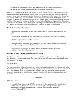 when mankind are gathered [on the Day of Resurrection], they [the false deities] will
      become enemies to them and will deny their worshipping" (Qur'an 46:5-6)

Allah (swt ), Most Glorified, Most High, informs us in this verse that none is further astray nor more
ignorant than the one who rejects the worship of the All-hearing, the One Who answers, and instead,
worships things which are unable to answer him until the Hour comes, either because they themselves
are slaves of Allah (swt ), who are bound to worship Him, such as the angels, the Prophets and the
righteous, or because they are inanimate objects, such as idols. Then Allah (swt ) makes clear to us that
mankind will be gathered together on the Day of Resurrection, then the worshipers will be shown the
uselessness of their deeds because their objects of worship will declare themselves innocent of them and
their actions; indeed they will become their enemies, rejecting them and all that they did.

Benefits Derived From These Verses

      1. That the most ignorant and farthest astray of all people are those who call upon other than
      Allah.

      2. Confirmation that their objects of worship are ignorant of them and cannot answer them.

      3. That this supplication is a kind of worship.

      4. That their calling upon these false gods will be the cause of those deities' enmity towards
      those who worshipped them on the Day of Resurrection.

      5. Evidence that these objects of worship will declare themselves innocent of their
      worshipers on the Day of Resurrection.

Relevance of These Verses to the Subject of the Chapter

That they prove that there is none more ignorant, none farther astray than the one who calls upon other
than Allah (swt ), because supplication is an act of worship, and dedicating an act of worship to other
than Allah (swt ) is Shirk.

Important Note

The rejection by those objects of worship, such as the angels, the Prophets and the righteous will be by
their mouths, obviously. As for those inanimate objects, such as idols, trees, stones, etc., it has been said
that Allah (swt ) will create for them the power of speech, and they will speak, denouncing their
worshipers and their deeds; and it has also been said that they will reject them by their silence and
inanimity.

                                                ..ooOOoo..

Allah (swt ), says:

      " Is not He [better than your gods] Who responds to the distressed one, when he calls Him,
      and Who removes the evil, and makes you inheritors of the earth [generation after
      generation], is there any deity with Allah? Little it is that you bear in mind [the
      warning]" (Qur'an 27:62)
 