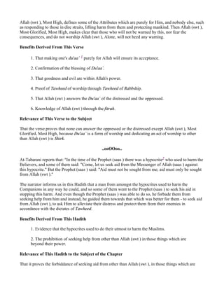 Allah (swt ), Most High, defines some of the Attributes which are purely for Him, and nobody else, such
as responding to those in dire straits, lifting harm from them and protecting mankind. Then Allah (swt ),
Most Glorified, Most High, makes clear that those who will not be warned by this, nor fear the
consequences, and do not worship Allah (swt ), Alone, will not heed any warning.

Benefits Derived From This Verse

      1. That making one's du'aa` 1 purely for Allah will ensure its acceptance.

      2. Confirmation of the blessing of Du'aa`.

      3. That goodness and evil are within Allah's power.

      4. Proof of Tawheed of worship through Tawheed of Rabbship.

      5. That Allah (swt ) answers the Du'aa` of the distressed and the oppressed.

      6. Knowledge of Allah (swt ) through the fitrah.

Relevance of This Verse to the Subject

That the verse proves that none can answer the oppressed or the distressed except Allah (swt ), Most
Glorified, Most High, because Du'aa` is a form of worship and dedicating an act of worship to other
than Allah (swt ) is Shirk.

                                               ..ooOOoo..

At-Tabarani reports that: "In the time of the Prophet (saas ) there was a hypocrite2 who used to harm the
Believers, and some of them said: "Come, let us seek aid from the Messenger of Allah (saas ) against
this hypocrite." But the Prophet (saas ) said: "Aid must not be sought from me; aid must only be sought
from Allah (swt )."

The narrator informs us in this Hadith that a man from amongst the hypocrites used to harm the
Companions in any way he could, and so some of them went to the Prophet (saas ) to seek his aid in
stopping this harm. And even though the Prophet (saas ) was able to do so, he forbade them from
seeking help from him and instead, he guided them towards that which was better for them - to seek aid
from Allah (swt ), to ask Him to alleviate their distress and protect them from their enemies in
accordance with the dictates of Tawheed.

Benefits Derived From This Hadith

      1. Evidence that the hypocrites used to do their utmost to harm the Muslims.

      2. The prohibition of seeking help from other than Allah (swt ) in those things which are
      beyond their power.

Relevance of This Hadith to the Subject of the Chapter

That it proves the forbiddance of seeking aid from other than Allah (swt ), in those things which are
 