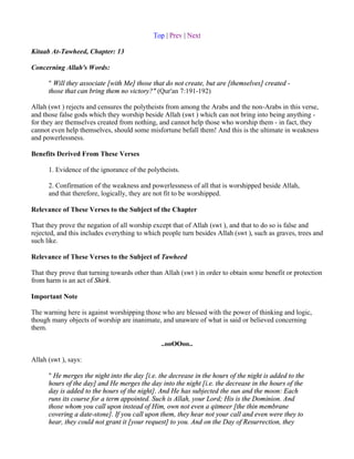 Top | Prev | Next

Kitaab At-Tawheed, Chapter: 13

Concerning Allah's Words:

      " Will they associate [with Me] those that do not create, but are [themselves] created -
      those that can bring them no victory?" (Qur'an 7:191-192)

Allah (swt ) rejects and censures the polytheists from among the Arabs and the non-Arabs in this verse,
and those false gods which they worship beside Allah (swt ) which can not bring into being anything -
for they are themselves created from nothing, and cannot help those who worship them - in fact, they
cannot even help themselves, should some misfortune befall them! And this is the ultimate in weakness
and powerlessness.

Benefits Derived From These Verses

      1. Evidence of the ignorance of the polytheists.

      2. Confirmation of the weakness and powerlessness of all that is worshipped beside Allah,
      and that therefore, logically, they are not fit to be worshipped.

Relevance of These Verses to the Subject of the Chapter

That they prove the negation of all worship except that of Allah (swt ), and that to do so is false and
rejected, and this includes everything to which people turn besides Allah (swt ), such as graves, trees and
such like.

Relevance of These Verses to the Subject of Tawheed

That they prove that turning towards other than Allah (swt ) in order to obtain some benefit or protection
from harm is an act of Shirk.

Important Note

The warning here is against worshipping those who are blessed with the power of thinking and logic,
though many objects of worship are inanimate, and unaware of what is said or believed concerning
them.

                                               ..ooOOoo..

Allah (swt ), says:

      " He merges the night into the day [i.e. the decrease in the hours of the night is added to the
      hours of the day] and He merges the day into the night [i.e. the decrease in the hours of the
      day is added to the hours of the night]. And He has subjected the sun and the moon: Each
      runs its course for a term appointed. Such is Allah, your Lord; His is the Dominion. And
      those whom you call upon instead of Him, own not even a qitmeer [the thin membrane
      covering a date-stone]. If you call upon them, they hear not your call and even were they to
      hear, they could not grant it [your request] to you. And on the Day of Resurrection, they
 