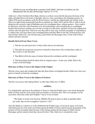 will disown your ascribing them as partners [with Allah]. And none can inform you [oh,
      Muhammad!] like He [the All-knowing]" (Qur'an 35:13-14)

Allah (swt ), Most Glorified, Most High, informs us in these verses that He decreases the hours of the
night, and adds them to the hours of daylight, and vice versa, according to the changing seasons, by
Allah's Will and in accordance with His Divine Decree. And He has subjected the sun and the moon.
These two lights bring innumerable benefits to mankind, by Allah's Will, and He Who is Able to do all
things has the exclusive right of Rabbship and to be worshipped alone, without partners - How could it
be otherwise, when His is the Dominion over all created things, and everything that is worshipped
besides Him possesses nothing, not even the covering of a date-stone, and does not hear the supplication
of those who call upon him? And even were they able to hear, they would be incapable of responding to
it; indeed, they will reject those who worshipped them and their Shirk on the Day of Resurrection, and
none besides Allah (swt ), the All-knowing, could inform the Messenger (saas ) of the truth of these
matters and their outcome.

Benefits Derived From These Verses

      1. That the sun and moon move in their orbits and are not stationary.

      2. That idols do not possess any power to benefit or harm those who worship them, either in
      this world or in the Hereafter.

      3. That Shirk will be the cause of enmity between the worshipers and the worshipped.

      4. That knowledge should be taken from its original source - in this case, Allah, Who is the
      source of all knowledge.

Relevance of These Verses to the Subject of the Chapter

That the verses reject and condemn the idea that those deities worshipped besides Allah (swt ) have any
power to benefit or harm the worshipers.

Relevance of These Verses to the Subject of Tawheed

That the verses prove that making Du'aa` to other than Allah (swt ) is Shirk.

                                                ..ooOOoo..

It is authentically reported on the authority of Anas (ra ) that the Prophet (saas ) was struck during the
battle of Uhud, and one of his molar teeth was broken, at which he said: "How can a people ever be
successful, when they strike their Prophet?" and so it was revealed:

      " The matter is not for your decision: Whether He turns in mercy to them or punishes them;
      for verily, they are the wrongdoers" (Qur'an 3:128) 1

Anas Ibn Malik (ra ) informs us in this Hadith that the Prophet (saas ) received an injury to his head,
which bled and one of his teeth was broken during the Battle of Uhud, and he became despondent of the
prospect of their accepting Islam because of this outrage against the personage of Allah's chosen
Messenger and the enmity which they showed for him. Then Allah (swt ) revealed this verse:
 