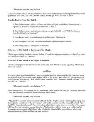 " The matter is not for your decision..."

And so it became clear to him the path that he must follow and that forgiveness or punishment for these
polytheists rests with Allah (swt ), Most Glorified, Most High, Alone and with no other.

Benefits Derived From This Hadith

      1. That the Prophets are subject to illness and injury, which is proof of their humanity and a
      rejection of those who ascribe Divine Attributes to them.2

      2. That the Prophets are unable to do anything, except what Allah (swt ) Wills for them, so
      how about other lesser creatures?

      3. None knows what a person's last actions will be except Allah (swt ).

      4. That turning to Allah (swt ) in sincere repentance wipes out all previous sins.

      5. That wrongdoing (i.e. Shirk) will be punished.

Relevance of This Hadith to the Subject of the Chapter

That it proves that the Prophets, who are the best of people do not possess any power to benefit or harm,
so what about other lesser creatures?

Relevance of This Hadith to the Subject of Tawheed

That the Hadith proves that benefit or harm comes only from Allah (swt ), and requesting it from other
than Him is Shirk.

                                                  ..ooOOoo..

It is reported on the authority of Ibn `Umar (ra ) that he heard the Messenger of Allah (saas ) saying as
he raised his head from bowing, in the second rak'ah of fajr prayer: "Oh, Allah (swt )! Curse so-and-so
and so-and-so," after saying: "Sami' Allahu Liman Hamidah," and: "Rabbanaa wa Lak Al-Hamd." And
so Allah (swt ) revealed:

      " The matter is not for your decision..." ." 3

In another narration, it is reported that he (saas ) made Du'aa` against Safwaan Ibn Umayyah, Suhail Ibn
`Amr and Al-Harith Ibn Hisham, and so this verse was revealed:

      " The matter is not for your decision..."

`Abdullah Ibn `Umar (ra ) informs us in this Hadith that the Prophet (saas ), while straightening up from
bowing in the second unit of the dawn prayer, said: "Allah hears the one who praises Him," and: "Our
Rabb! To You is due all praise." Then he invoked Allah's Curse on the heads of a number of the pagans
of Quraish, in one narration, naming them; then Allah (swt ) revealed to him a verse prohibiting him
from doing so because of Allah's Knowledge of what the future held for some of them, who would
eventually embrace Islam, and become good Muslims.
 
