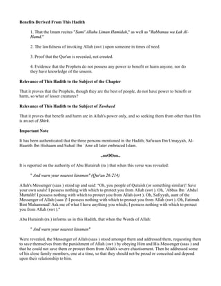 Benefits Derived From This Hadith

      1. That the Imam recites "Sami' Allahu Liman Hamidah," as well as "Rabbanaa wa Lak Al-
      Hamd."

      2. The lawfulness of invoking Allah (swt ) upon someone in times of need.

      3. Proof that the Qur'an is revealed, not created.

      4. Evidence that the Prophets do not possess any power to benefit or harm anyone, nor do
      they have knowledge of the unseen.

Relevance of This Hadith to the Subject of the Chapter

That it proves that the Prophets, though they are the best of people, do not have power to benefit or
harm, so what of lesser creatures?

Relevance of This Hadith to the Subject of Tawheed

That it proves that benefit and harm are in Allah's power only, and so seeking them from other than Him
is an act of Shirk.

Important Note

It has been authenticated that the three persons mentioned in the Hadith, Safwaan Ibn Umayyah, Al-
Haarith Ibn Hishaam and Suhail Ibn `Amr all later embraced Islam.

                                                ..ooOOoo..

It is reported on the authority of Abu Hurairah (ra ) that when this verse was revealed:

      " And warn your nearest kinsmen" (Qur'an 26:214)

Allah's Messenger (saas ) stood up and said: "Oh, you people of Quraish (or something similar)! Save
your own souls! I possess nothing with which to protect you from Allah (swt ). Oh, `Abbas Ibn `Abdul
Muttalib! I possess nothing with which to protect you from Allah (swt ). Oh, Safiyyah, aunt of the
Messenger of Allah (saas )! I possess nothing with which to protect you from Allah (swt ). Oh, Fatimah
Bint Muhammad! Ask me of what I have anything you which; I possess nothing with which to protect
you from Allah (swt )."

Abu Hurairah (ra ) informs us in this Hadith, that when the Words of Allah:

      " And warn your nearest kinsmen"

Were revealed, the Messenger of Allah (saas ) stood amongst them and addressed them, requesting them
to save themselves from the punishment of Allah (swt ) by obeying Him and His Messenger (saas ) and
that he could not save them or protect them from Allah's severe chastisement. Then he addressed some
of his close family members, one at a time, so that they should not be proud or conceited and depend
upon their relationship to him.
 