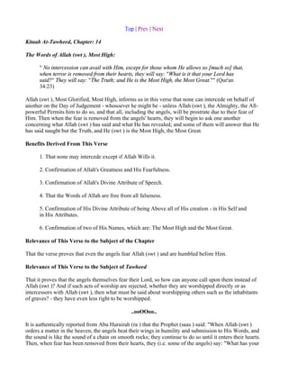 Top | Prev | Next

Kitaab At-Tawheed, Chapter: 14

The Words of Allah (swt ), Most High:

      " No intercession can avail with Him, except for those whom He allows so [much so] that,
      when terror is removed from their hearts, they will say: "What is it that your Lord has
      said?" They will say: "The Truth; and He is the Most High, the Most Great."" (Qur'an
      34:23)

Allah (swt ), Most Glorified, Most High, informs us in this verse that none can intercede on behalf of
another on the Day of Judgement - whosoever he might be - unless Allah (swt ), the Almighty, the All-
powerful Permits him to do so, and that all, including the angels, will be prostrate due to their fear of
Him. Then when the fear is removed from the angels' hearts, they will begin to ask one another
concerning what Allah (swt ) has said and what He has revealed; and some of them will answer that He
has said naught but the Truth, and He (swt ) is the Most High, the Most Great.

Benefits Derived From This Verse

      1. That none may intercede except if Allah Wills it.

      2. Confirmation of Allah's Greatness and His Fearfulness.

      3. Confirmation of Allah's Divine Attribute of Speech.

      4. That the Words of Allah are free from all falseness.

      5. Confirmation of His Divine Attribute of being Above all of His creation - in His Self and
      in His Attributes.

      6. Confirmation of two of His Names, which are: The Most High and the Most Great.

Relevance of This Verse to the Subject of the Chapter

That the verse proves that even the angels fear Allah (swt ) and are humbled before Him.

Relevance of This Verse to the Subject of Tawheed

That it proves that the angels themselves fear their Lord, so how can anyone call upon them instead of
Allah (swt )? And if such acts of worship are rejected, whether they are worshipped directly or as
intercessors with Allah (swt ), then what must be said about worshipping others such as the inhabitants
of graves? - they have even less right to be worshipped.

                                                ..ooOOoo..

It is authentically reported from Abu Hurairah (ra ) that the Prophet (saas ) said: "When Allah (swt )
orders a matter in the heaven, the angels beat their wings in humility and submission to His Words, and
the sound is like the sound of a chain on smooth rocks; they continue to do so until it enters their hearts.
Then, when fear has been removed from their hearts, they (i.e. some of the angels) say: "What has your
 