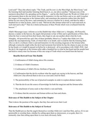 Lord said?" They (the others) reply: "The Truth, and He (swt ) is the Most High, the Most Great," and
the listening thief and (another listening thief) hears it, so, one above another," Sufyaan (one of the
narrators) described it by spreading out his fingers, "...and he (the thief) hears the Words (of Allah swt )
and transmits them to the one below him and he transmits it to the one below and so on, until it reaches
the tongue of the magician or the fortune-teller, and sometimes the meteorite strikes him (the thief)
before he can convey the news, and sometime he conveys it before he is struck, and then he adds a
hundred lies to what he hears, and it is said: "Did not he (the fortune-teller) tell us such-and-such on
such-and-such a day?" Then he is believed because of these Words which were overheard from the
heaven." 1

Allah's Messenger (saas ) informs us in this Hadith that when Allah (swt ), Almighty, All-Powerful,
decrees a matter in the heaven, the angels fall prostrate in fear of Him and in glorification of Him; then,
when the fear is removed from their hearts, they begin to ask one another about what the Lord,
Almighty, All-powerful has said. One of them (probably Jibreel as )2 replies that Allah (swt ) has
spoken the uncompromising Truth, of which there is no doubt; and it could be that the listening thief,
who is a devil, overhears what is said and transmits it to the awaiting magician or the fortune-teller,
although a meteorite might strike the devil and incinerate him before he has the chance to pass on what
he has heard, or it might be passed on before he is destroyed - all in accordance with Allah's Will. And
the devil, the magician or the fortune-teller adds a hundred lies to what he has heard and the people hear
and believe ninety-nine lies because of this one scrap of Truth which was heard from the heaven.

      Benefits Derived From This Hadith

      1. Confirmation of Allah's being above His creation.

      2. Evidence of Allah's Greatness.

      3. Confirmation of Allah's Divine Attribute of Speech.

      4. Confirmation that the devils overhear what the angels are saying in the heaven, and that
      Allah (swt ) has allowed them to do so as a test and a trial for them.

      5. The permissibility of the use of practical examples in order to explain abstract matters.

      6. That the devils are the source of knowledge for both the magician and the fortune-teller.

      7. The attachment of some souls to that which is vain and futile.

      8. Evidence that the sorcerors and fortune-tellers are liars and cheats.

Relevance of This Hadith to the Subject of the Chapter

That it shows the position of the angels, that they fear and revere their Lord.

Relevance of This Hadith to the Subject of Tawheed

That the Hadith proves that the angels themselves worship Allah (swt ) and fear Him, and so, if it is not
permissible to worship them, whether by calling upon them as intercessors, or as gods, then it is
eminently clear that calling upon them is even more obviously futile.
 