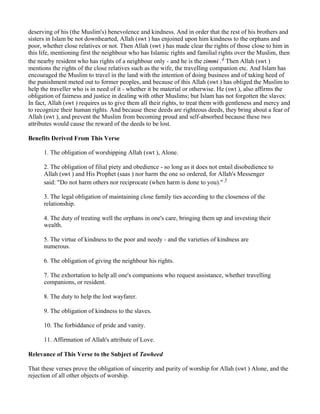 deserving of his (the Muslim's) benevolence and kindness. And in order that the rest of his brothers and
sisters in Islam be not downhearted, Allah (swt ) has enjoined upon him kindness to the orphans and
poor, whether close relatives or not. Then Allah (swt ) has made clear the rights of those close to him in
this life, mentioning first the neighbour who has Islamic rights and familial rights over the Muslim, then
the nearby resident who has rights of a neighbour only - and he is the zimmi .4 Then Allah (swt )
mentions the rights of the close relatives such as the wife, the travelling companion etc. And Islam has
encouraged the Muslim to travel in the land with the intention of doing business and of taking heed of
the punishment meted out to former peoples, and because of this Allah (swt ) has obliged the Muslim to
help the traveller who is in need of it - whether it be material or otherwise. He (swt ), also affirms the
obligation of fairness and justice in dealing with other Muslims; but Islam has not forgotten the slaves:
In fact, Allah (swt ) requires us to give them all their rights, to treat them with gentleness and mercy and
to recognize their human rights. And because these deeds are righteous deeds, they bring about a fear of
Allah (swt ), and prevent the Muslim from becoming proud and self-absorbed because these two
attributes would cause the reward of the deeds to be lost.

Benefits Derived From This Verse

      1. The obligation of worshipping Allah (swt ), Alone.

      2. The obligation of filial piety and obedience - so long as it does not entail disobedience to
      Allah (swt ) and His Prophet (saas ) nor harm the one so ordered, for Allah's Messenger
      said: "Do not harm others nor reciprocate (when harm is done to you)." 5

      3. The legal obligation of maintaining close family ties according to the closeness of the
      relationship.

      4. The duty of treating well the orphans in one's care, bringing them up and investing their
      wealth.

      5. The virtue of kindness to the poor and needy - and the varieties of kindness are
      numerous.

      6. The obligation of giving the neighbour his rights.

      7. The exhortation to help all one's companions who request assistance, whether travelling
      companions, or resident.

      8. The duty to help the lost wayfarer.

      9. The obligation of kindness to the slaves.

      10. The forbiddance of pride and vanity.

      11. Affirmation of Allah's attribute of Love.

Relevance of This Verse to the Subject of Tawheed

That these verses prove the obligation of sincerity and purity of worship for Allah (swt ) Alone, and the
rejection of all other objects of worship.
 