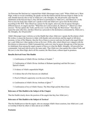 ..ooOOoo..

An-Nawwaas Ibn Sam'aan (ra ) reported that Allah's Messenger (saas ) said: "When Allah (swt ), Most
High, wishes to reveal something, He speaks out the Revelation and the heavens begin to shake (or he
said: thunder heavily) due to fear of Allah (swt ), the Almighty, the All-powerful, and when the
inhabitants of the heavens hear it, they fall down in prostration to Allah (swt ), and Jibreel (as ) is the
first to raise his head; then Allah (swt ) speaks to him and Allah (swt ) gives him the Revelation
according to His Will. Then Jibreel (as ) passes by the angels, and every time he passes through a
different heaven, its angels ask him: "What Has our Lord revealed, oh, Jibreel as ?" Jibreel (as ) then
answers: "He has spoken the Truth, and He (swt ) is the Most High, the Most Great." Then they all
repeat the same after him, and then Jibreel (as ) proceeds to the destination commanded by Allah (swt ),
the Almighty, the All-powerful."

Allah's Messenger (saas ) informs us in this Hadith that when Allah (swt ) speaks the Revelation which
He wishes, it causes the heavens to shake with thunder and convulsions and the angels to fall down
prostrate, in fear of His Majesty; then the first of them to recover and raise his head is the angel Jibreel
(as ), and Allah (swt ) then speaks to him as He (swt ) Wills, after which Jibreel (swt ) departs with the
Revelation to wheresoever Allah Commands him; and every time he passes through one of the heavens,
its inhabitants from among the angels enquire of him as to what the Rabb, Almighty, All-powerful has
commanded. And each time he gives the same reply: That Allah (swt ) has spoken the evident Truth, and
He (swt ) is the Most High, above all His creation, the Most Great, without equal in greatness.

Benefits Derived From This Hadith

      1. Confirmation of Allah's Divine Attribute of Iradah. 3

      2. Confirmation of Allah's Divine Attribute of Kalaam (speaking) and that His (saas )
      Speech is heard.

      3. Evidence of Allah's unparalleled Might.

      4. Evidence that all of the heavens are inhabited.

      5. Proof of Jibreel's superiority over the rest of the angels.

      6. Confirmation of Allah's Divine Attribute of Qawl. 4

      7. Confirmation of two of Allah's Names: The Most High and the Most Great.

Relevance of This Hadith to the Subject of the Chapter

That the Hadith clearly shows the position of the angels that they fear Allah (swt ).

Relevance of This Hadith to the Subject of Tawheed

That the Hadith proves that the angels, who are amongst Allah's finest creations, fear Allah (swt ), and
so worship of them by others is false and an act of Shirk.

Footnotes
 