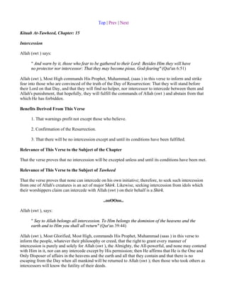 Top | Prev | Next

Kitaab At-Tawheed, Chapter: 15

Intercession

Allah (swt ) says:

      " And warn by it, those who fear to be gathered to their Lord: Besides Him they will have
      no protector nor intercessor: That they may become pious, God-fearing" (Qur'an 6:51)

Allah (swt ), Most High commands His Prophet, Muhammad, (saas ) in this verse to inform and strike
fear into those who are convinced of the truth of the Day of Resurrection: That they will stand before
their Lord on that Day, and that they will find no helper, nor intercessor to intercede between them and
Allah's punishment, that hopefully, they will fulfill the commands of Allah (swt ) and abstain from that
which He has forbidden.

Benefits Derived From This Verse

      1. That warnings profit not except those who believe.

      2. Confirmation of the Resurrection.

      3. That there will be no intercession except and until its conditions have been fulfilled.

Relevance of This Verse to the Subject of the Chapter

That the verse proves that no intercession will be excepted unless and until its conditions have been met.

Relevance of This Verse to the Subject of Tawheed

That the verse proves that none can intercede on his own initiative; therefore, to seek such intercession
from one of Allah's creatures is an act of major Shirk. Likewise, seeking intercession from idols which
their worshippers claim can intercede with Allah (swt ) on their behalf is a Shirk.

                                                ..ooOOoo..

Allah (swt ), says:

      " Say to Allah belongs all intercession. To Him belongs the dominion of the heavens and the
      earth and to Him you shall all return" (Qur'an 39:44)

Allah (swt ), Most Glorified, Most High, commands His Prophet, Muhammad (saas ) in this verse to
inform the people, whatever their philosophy or creed, that the right to grant every manner of
intercession is purely and solely for Allah (swt ), the Almighty, the All-powerful, and none may contend
with Him in it, nor can any intercede except by His permission; then He affirms that He is the One and
Only Disposer of affairs in the heavens and the earth and all that they contain and that there is no
escaping from the Day when all mankind will be returned to Allah (swt ); then those who took others as
intercessors will know the futility of their deeds.
 