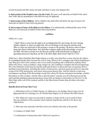 reward increased and their status elevated; and there is none who disputes this.

6. Intercession of the Prophet (saas ) for his Uncle: He (saas ) will intercede on behalf of his uncle
Abu Talib, that his punishment in the Hell-fire may be lightened.

7. Intercession of the Children: Those children who died while still below the age of reason will
intercede on behalf of their believing parents.

8. Intercession of Some of the Believers for Others: It is authentically confirmed that some of the
Believers will intercede on behalf of their believing brothers.

                                                ..ooOOoo..

Allah (swt ), says:

      " Allah! There is none has the right to be worshipped but He, the Living, the Ever-lasting.
      Neither slumber or sleep overtakes him. His are all things in the heavens and the earth.
      Who is it that can intercede in His presence, except as He permits? He knows what is before
      them and what is behind them. Nor shall they compass aught of His Knowledge, except as
      He Wills. His Kursi extends over the heavens and the earth and He feels no fatigue in
      guarding and preserving them, for He is the Most High, Most Great" (Qur'an 2:255)

Allah (swt ), Most Glorified, Most High informs us in this verse that there is none who has the right to
be worshipped besides Him, because He is the Living, Whose Life is complete and without beginning or
end, Who gives life to His creatures, but is in no need of anything and is afflicted by nothing which
affects His slaves, such as tiredness, sleep, hunger etc. His Lordship is complete and all-encompassing:
His is the Dominion of the heavens and the earth and all that is in them and none can gainsay Him in
anything concerning them, including the matter of intercession, and none possesses power to intercede
except as He Wills and permits, and whose intercession pleases Him. And He informs us that none
encompasses anything of His Knowledge except Him whom He blesses and grants knowledge, whether
Revelation or other wisdom. And He tells us that His Kursi1 extends over all of the heavens and the
earth and that guarding and protecting them causes Him no fatigue or discomfort, for He (swt ) is the
Most High, above all of His creation, and He is the Most Great, Greater than all others who claim
greatness.

Benefits Derived From This Verse

      1. Affirmation of five of Allah's Names: (i) Allah (swt ); (ii) Al-Hayy (the Living); (iii) Al-
      Qayyoom (the Ever-lasting); (iv) Al-'Ali (the Most High); (v) Al-'Azeem (The Most Great).

      2. That Allah (swt ) does not succumb to slumber or sleep, for He is in no need of them;
      they are attributes of His creatures which indicate imperfection and He is far above any
      imperfection.

      3. That none may intercede with Him on his own initiative but only as He permits.

      4. Evidence of Allah's Will.

      5. Confirmation of intercession after Allah (swt ) permits it.
 