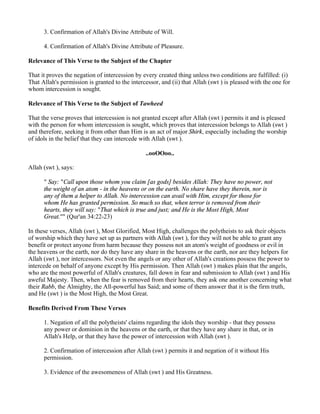3. Confirmation of Allah's Divine Attribute of Will.

      4. Confirmation of Allah's Divine Attribute of Pleasure.

Relevance of This Verse to the Subject of the Chapter

That it proves the negation of intercession by every created thing unless two conditions are fulfilled: (i)
That Allah's permission is granted to the intercessor, and (ii) that Allah (swt ) is pleased with the one for
whom intercession is sought.

Relevance of This Verse to the Subject of Tawheed

That the verse proves that intercession is not granted except after Allah (swt ) permits it and is pleased
with the person for whom intercession is sought, which proves that intercession belongs to Allah (swt )
and therefore, seeking it from other than Him is an act of major Shirk, especially including the worship
of idols in the belief that they can intercede with Allah (swt ).

                                                ..ooOOoo..

Allah (swt ), says:

      " Say: "Call upon those whom you claim [as gods] besides Allah: They have no power, not
      the weight of an atom - in the heavens or on the earth. No share have they therein, nor is
      any of them a helper to Allah. No intercession can avail with Him, except for those for
      whom He has granted permission. So much so that, when terror is removed from their
      hearts, they will say: "That which is true and just; and He is the Most High, Most
      Great."" (Qur'an 34:22-23)

In these verses, Allah (swt ), Most Glorified, Most High, challenges the polytheists to ask their objects
of worship which they have set up as partners with Allah (swt ), for they will not be able to grant any
benefit or protect anyone from harm because they possess not an atom's weight of goodness or evil in
the heavens or the earth, nor do they have any share in the heavens or the earth, nor are they helpers for
Allah (swt ), nor intercessors. Not even the angels or any other of Allah's creations possess the power to
intercede on behalf of anyone except by His permission. Then Allah (swt ) makes plain that the angels,
who are the most powerful of Allah's creatures, fall down in fear and submission to Allah (swt ) and His
aweful Majesty. Then, when the fear is removed from their hearts, they ask one another concerning what
their Rabb, the Almighty, the All-powerful has Said; and some of them answer that it is the firm truth,
and He (swt ) is the Most High, the Most Great.

Benefits Derived From These Verses

      1. Negation of all the polytheists' claims regarding the idols they worship - that they possess
      any power or dominion in the heavens or the earth, or that they have any share in that, or in
      Allah's Help, or that they have the power of intercession with Allah (swt ).

      2. Confirmation of intercession after Allah (swt ) permits it and negation of it without His
      permission.

      3. Evidence of the awesomeness of Allah (swt ) and His Greatness.
 