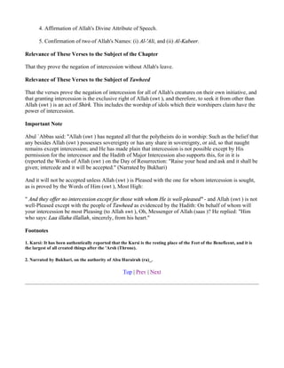 4. Affirmation of Allah's Divine Attribute of Speech.

       5. Confirmation of two of Allah's Names: (i) Al-'Ali, and (ii) Al-Kabeer.

Relevance of These Verses to the Subject of the Chapter

That they prove the negation of intercession without Allah's leave.

Relevance of These Verses to the Subject of Tawheed

That the verses prove the negation of intercession for all of Allah's creatures on their own initiative, and
that granting intercession is the exclusive right of Allah (swt ), and therefore, to seek it from other than
Allah (swt ) is an act of Shirk. This includes the worship of idols which their worshipers claim have the
power of intercession.

Important Note

Abul `Abbas said: "Allah (swt ) has negated all that the polytheists do in worship: Such as the belief that
any besides Allah (swt ) possesses sovereignty or has any share in sovereignty, or aid, so that naught
remains except intercession; and He has made plain that intercession is not possible except by His
permission for the intercessor and the Hadith of Major Intercession also supports this, for in it is
(reported the Words of Allah (swt ) on the Day of Resurrection: "Raise your head and ask and it shall be
given; intercede and it will be accepted." (Narrated by Bukhari)

And it will not be accepted unless Allah (swt ) is Pleased with the one for whom intercession is sought,
as is proved by the Words of Him (swt ), Most High:

" And they offer no intercession except for those with whom He is well-pleased" - and Allah (swt ) is not
well-Pleased except with the people of Tawheed as evidenced by the Hadith: On behalf of whom will
your intercession be most Pleasing (to Allah swt ), Oh, Messenger of Allah (saas )? He replied: "Him
who says: Laa illaha illallah, sincerely, from his heart."

Footnotes

1. Kursi: It has been authentically reported that the Kursi is the resting place of the Feet of the Beneficent, and it is
the largest of all created things after the 'Arsh (Throne).

2. Narrated by Bukhari, on the authority of Abu Hurairah (ra)_.

                                                    Top | Prev | Next
 