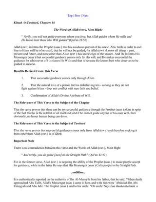 Top | Prev | Next

Kitaab At-Tawheed, Chapter: 16

                                 The Words of Allah (swt ), Most High:

      " Verily, you will not guide everyone whom you love, but Allah guides whom He wills and
      He knows best those who Will guided" (Qur'an 28:56)

Allah (swt ) informs the Prophet (saas ) that his assiduous pursuit of his uncle, Abu Talib in order to call
him to Islam will be of no avail, that he will not be guided; for Allah (swt ) knows all things - past,
present and future, and none other than Allah (swt ) has knowledge of the unseen. And He informs His
Messenger (saas ) that successful guidance comes only by His will, and He makes successful the
guidance for whosoever of His slaves He Wills and that is because He knows best who deserves to be
guided to success.

Benefits Derived From This Verse

      1.      That successful guidance comes only through Allah.

      2.      That the natural love of a person for his disbelieving kin - so long as they do not
      fight against Islam - does not conflict with true faith and belief.

      3.      Confirmation of Allah's Divine Attribute of Will.

The Relevance of This Verse to the Subject of the Chapter

That the verse proves that there can be no successful guidance through the Prophet (saas ) alone in spite
of the fact that he is the noblest of all mankind; and if he cannot guide anyone of his own Will, then
obviously, no lesser human being can do so.

The Relevance of This Verse to the Subject of Tawheed

That the verse proves that successful guidance comes only from Allah (swt ) and therefore seeking it
from other than Allah (swt ) is of Shirk.

Important Note

There is no contradiction between this verse and the Words of Allah (swt ), Most High:

      " And verily, you do guide [men] to the Straight Path" (Qur'an 42:52)

For in the former verse, Allah (swt ) is negating the ability of the Prophet (saas ) to make people accept
his guidance, while in the latter He says that His Messenger (saas ) Calls people to the Straight Path.

                                                ..ooOOoo..

It is authentically reported on the authority of Ibn Al-Musyyib from his father, that he said: "When death
approached Abu Talib, Allah's Messenger (saas ) came to him, and with him were `Abdullah Ibn Abi
Umayyah and Abu Jahl. The Prophet (saas ) said to his uncle: "Oh uncle! Say: Laa ilaaha illallaah, a
 