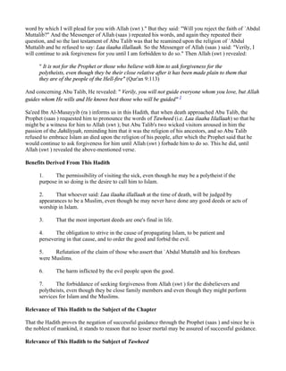 word by which I will plead for you with Allah (swt )." But they said: "Will you reject the faith of `Abdul
Muttalib?" And the Messenger of Allah (saas ) repeated his words, and again they repeated their
question, and so the last testament of Abu Talib was that he reamined upon the religion of `Abdul
Muttalib and he refused to say: Laa ilaaha illallaah. So the Messenger of Allah (saas ) said: "Verily, I
will continue to ask forgiveness for you until I am forbidden to do so." Then Allah (swt ) revealed:

      " It is not for the Prophet or those who believe with him to ask forgiveness for the
      polytheists, even though they be their close relative after it has been made plain to them that
      they are of the people of the Hell-fire" (Qur'an 9:113)

And concerning Abu Talib, He revealed: " Verily, you will not guide everyone whom you love, but Allah
guides whom He wills and He knows best those who will be guided" 1

Sa'eed Ibn Al-Musayyib (ra ) informs us in this Hadith, that when death approached Abu Talib, the
Prophet (saas ) requested him to pronounce the words of Tawheed (i.e. Laa ilaaha Iilallaah) so that he
might be a witness for him to Allah (swt ); but Abu Talib's two wicked visitors aroused in him the
passion of the Jahiliyyah, reminding him that it was the religion of his ancestors, and so Abu Talib
refused to embrace Islam an died upon the religion of his people, after which the Prophet said that he
would continue to ask forgiveness for him until Allah (swt ) forbade him to do so. This he did, until
Allah (swt ) revealed the above-mentioned verse.

Benefits Derived From This Hadith

      1.     The permissibility of visiting the sick, even though he may be a polytheist if the
      purpose in so doing is the desire to call him to Islam.

      2.     That whoever said: Laa ilaaha illallaah at the time of death, will be judged by
      appearances to be a Muslim, even though he may never have done any good deeds or acts of
      worship in Islam.

      3.     That the most important deeds are one's final in life.

      4.     The obligation to strive in the cause of propagating Islam, to be patient and
      persevering in that cause, and to order the good and forbid the evil.

      5.    Refutation of the claim of those who assert that `Abdul Muttalib and his forebears
      were Muslims.

      6.     The harm inflicted by the evil people upon the good.

      7.     The forbiddance of seeking forgiveness from Allah (swt ) for the disbelievers and
      polytheists, even though they be close family members and even though they might perform
      services for Islam and the Muslims.

Relevance of This Hadith to the Subject of the Chapter

That the Hadith proves the negation of successful guidance through the Prophet (saas ) and since he is
the noblest of mankind, it stands to reason that no lesser mortal may be assured of successful guidance.

Relevance of This Hadith to the Subject of Tawheed
 