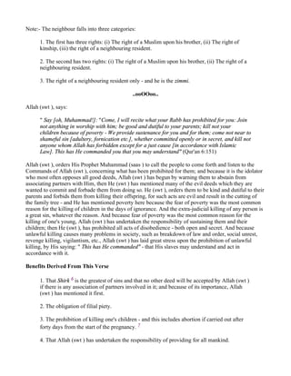 Note:- The neighbour falls into three categories:

      1. The first has three rights: (i) The right of a Muslim upon his brother, (ii) The right of
      kinship, (iii) the right of a neighbouring resident.

      2. The second has two rights: (i) The right of a Muslim upon his brother, (ii) The right of a
      neighbouring resident.

      3. The right of a neighbouring resident only - and he is the zimmi.

                                                ..ooOOoo..

Allah (swt ), says:

      " Say [oh, Muhammad!]: "Come, I will recite what your Rabb has prohibited for you: Join
      not anything in worship with him; be good and dutiful to your parents; kill not your
      children because of poverty - We provide sustenance for you and for them; come not near to
      shameful sin [adultery, fornication etc.], whether committed openly or in secret, and kill not
      anyone whom Allah has forbidden except for a just cause [in accordance with Islamic
      Law]. This has He commanded you that you may understand" (Qur'an 6:151)

Allah (swt ), orders His Prophet Muhammad (saas ) to call the people to come forth and listen to the
Commands of Allah (swt ), concerning what has been prohibited for them; and because it is the idolator
who most often opposes all good deeds, Allah (swt ) has begun by warning them to abstain from
associating partners with Him, then He (swt ) has mentioned many of the evil deeds which they are
wanted to commit and forbade them from doing so. He (swt ), orders them to be kind and dutiful to their
parents and forbids them from killing their offspring, for such acts are evil and result in the cutting of
the family tree - and He has mentioned poverty here because the fear of poverty was the most common
reason for the killing of children in the days of ignorance. And the extra-judicial killing of any person is
a great sin, whatever the reason. And because fear of poverty was the most common reason for the
killing of one's young, Allah (swt ) has undertaken the responsibility of sustaining them and their
children; then He (swt ), has prohibited all acts of disobedience - both open and secret. And because
unlawful killing causes many problems in society, such as breakdown of law and order, social unrest,
revenge killing, vigilantism, etc., Allah (swt ) has laid great stress upon the prohibition of unlawful
killing, by His saying: " This has He commanded" - that His slaves may understand and act in
accordance with it.

Benefits Derived From This Verse

      1. That Shirk 6 is the greatest of sins and that no other deed will be accepted by Allah (swt )
      if there is any association of partners involved in it; and because of its importance, Allah
      (swt ) has mentioned it first.

      2. The obligation of filial piety.

      3. The prohibition of killing one's children - and this includes abortion if carried out after
      forty days from the start of the pregnancy. 7

      4. That Allah (swt ) has undertaken the responsibility of providing for all mankind.
 