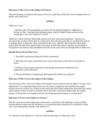 Relevance of This Verse to the Subject of Tawheed

That the Christians exceeded in their praise of Eisa (as ) until they deified him and worshipped him as a
partner with Allah (swt ).

                                                ..ooOOoo..

Allah (swt ), says:

      " And they said: "Do not abandon your gods: Do not abandon Wadd, nor Yaghooth, or
      Ya'ooq, or Nasr," and they have led many astray. And [oh, Allah!] Grant increase to the
      wrong-doers save error" (Qur'an 71:23-24)

Allah (swt ), Most Glorified, Most High, informs us in this verse about polytheists: That they are
devoted to the worship of their idols as evidenced by their advising each other to worship them and not
to abandon them, in particular, those mentioned in the verse. Then He, Most Glorified, Most High,
makes plain that they have caused many to go astray by their false advice, and they are described as
wrong-doers who deserve their punishment and who are far astray from the Straight Path of Allah (swt ).

Benefits Derived From This Verse

      1. That Shirk was present among the former communities.

      2. That these five names mentioned in the verse are the names of the idols of the people of
      Nooh.

      3. Evidence of the mutual cooperation of the people who practice falsehood in the
      perpetuation of that falsehood.

      4. That permissibility of supplicating Allah against the unbelievers in general.

Relevance of This Verse to the Subject of the Chapter

The relevance of this verse to the subject of the chapter may be realized from the tafseer1 of some of the
mufassiroon2: It is stated that these names were the names of righteous men and that their people
became excessive in their love of them so that when they died, Satan whispered to them that they should
make pictures of them in order to remember them; then later, when those people died, the original
purpose of the pictures was forgotten and the succeeding generations began to worship them.3

Relevance of Verse to the Subject to Tawheed

That the verse proves that exaggeration and excessive veneration of the righteous is an act of Shirk
because doing so means that one attributes to a created being what should only be attributed to Allah
(swt ), thus making them partners with Allah (swt ).

                                                ..ooOOoo..

It is reported on the authority of `Umar (ra ) that the Messenger of Allah (saas ) said:
 