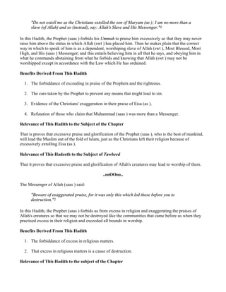 "Do not extoll me as the Christians extolled the son of Maryam (as ); I am no more than a
      slave (of Allah) and so (instead), say: Allah's Slave and His Messenger."4

In this Hadith, the Prophet (saas ) forbids his Ummah to praise him excessively so that they may never
raise him above the status in which Allah (swt ) has placed him. Then he makes plain that the correct
way in which to speak of him is as a dependent, worshiping slave of Allah (swt ), Most Blessed, Most
High, and His (saas ) Messenger; and this entails believing him in all that he says, and obeying him in
what he commands abstaining from what he forbids and knowing that Allah (swt ) may not be
worshipped except in accordance with the Law which He has ordained.

Benefits Derived From This Hadith

  1. The forbiddance of exceeding in praise of the Prophets and the righteous.

  2. The care taken by the Prophet to prevent any means that might lead to sin.

  3. Evidence of the Christians' exaggeration in their praise of Eisa (as ).

  4. Refutation of those who claim that Muhammad (saas ) was more than a Messenger.

Relevance of This Hadith to the Subject of the Chapter

That is proves that excessive praise and glorification of the Prophet (saas ), who is the best of mankind,
will lead the Muslim out of the fold of Islam, just as the Christians left their religion because of
excessively extolling Eisa (as ).

Relevance of This Hadeeth to the Subject of Tawheed

That it proves that excessive praise and glorification of Allah's creatures may lead to worship of them.

                                               ..ooOOoo..

The Messenger of Allah (saas ) said:

      "Beware of exaggerated praise, for it was only this which led those before you to
      destruction."5

In this Hadith, the Prophet (saas ) forbids us from excess in religion and exaggerating the praises of
Allah's creatures so that we may not be destroyed like the communities that came before us when they
practised excess in their religion and exceeded all bounds in worship.

Benefits Derived From This Hadith

  1. The forbiddance of excess in religious matters.

  2. That excess in religious matters is a cause of destruction.

Relevance of This Hadith to the subject of the Chapter
 