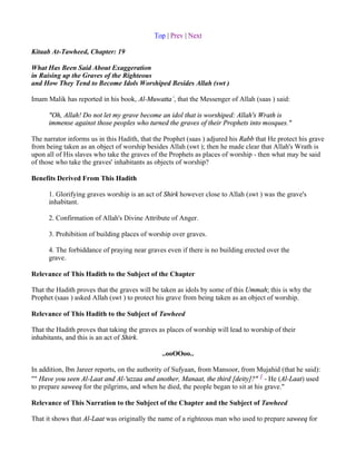 Top | Prev | Next

Kitaab At-Tawheed, Chapter: 19

What Has Been Said About Exaggeration
in Raising up the Graves of the Righteous
and How They Tend to Become Idols Worshiped Besides Allah (swt )

Imam Malik has reported in his book, Al-Muwatta`, that the Messenger of Allah (saas ) said:

      "Oh, Allah! Do not let my grave become an idol that is worshiped: Allah's Wrath is
      immense against those peoples who turned the graves of their Prophets into mosques."

The narrator informs us in this Hadith, that the Prophet (saas ) adjured his Rabb that He protect his grave
from being taken as an object of worship besides Allah (swt ); then he made clear that Allah's Wrath is
upon all of His slaves who take the graves of the Prophets as places of worship - then what may be said
of those who take the graves' inhabitants as objects of worship?

Benefits Derived From This Hadith

      1. Glorifying graves worship is an act of Shirk however close to Allah (swt ) was the grave's
      inhabitant.

      2. Confirmation of Allah's Divine Attribute of Anger.

      3. Prohibition of building places of worship over graves.

      4. The forbiddance of praying near graves even if there is no building erected over the
      grave.

Relevance of This Hadith to the Subject of the Chapter

That the Hadith proves that the graves will be taken as idols by some of this Ummah; this is why the
Prophet (saas ) asked Allah (swt ) to protect his grave from being taken as an object of worship.

Relevance of This Hadith to the Subject of Tawheed

That the Hadith proves that taking the graves as places of worship will lead to worship of their
inhabitants, and this is an act of Shirk.

                                               ..ooOOoo..

In addition, Ibn Jareer reports, on the authority of Sufyaan, from Mansoor, from Mujahid (that he said):
"" Have you seen Al-Laat and Al-'uzzaa and another, Manaat, the third [deity]?" 1 - He (Al-Laat) used
to prepare saweeq for the pilgrims, and when he died, the people began to sit at his grave."

Relevance of This Narration to the Subject of the Chapter and the Subject of Tawheed

That it shows that Al-Laat was originally the name of a righteous man who used to prepare saweeq for
 