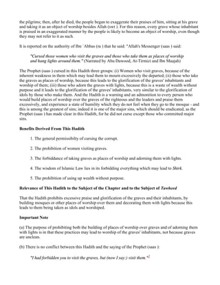 the pilgrims; then, after he died, the people began to exaggerate their praises of him, sitting at his grave
and taking it as an object of worship besides Allah (swt ). For this reason, every grave whose inhabitant
is praised in an exaggerated manner by the people is likely to become an object of worship, even though
they may not refer to it as such.

It is reported on the authority of Ibn `Abbas (ra ) that he said: "Allah's Messenger (saas ) said:

      "Cursed those women who visit the graves and those who take them as places of worship
      and hang lights around them." (Narrated by Abu Dawood, At-Tirmizi and Ibn Maajah)

The Prophet (saas ) cursed in this Hadith three groups: (i) Women who visit graves, because of the
inherent weakness in them which may lead them to mourn excessively the departed; (ii) those who take
the graves as places of worship, because this leads to the glorification of the graves' inhabitants and
worship of them; (iii) those who adorn the graves with lights, because this is a waste of wealth without
purpose and it leads to the glorification of the graves' inhabitants, very similar to the glorification of
idols by those who make them. And the Hadith is a warning and an admonition to every person who
would build places of worship over the graves of the righteous and the leaders and praise them
excessively, and experience a state of humility which they do not feel when they go to the mosque - and
this is among the greatest of sins; indeed it is one of the major sins, which should be eradicated, as the
Prophet (saas ) has made clear in this Hadith, for he did not curse except those who committed major
sins.

Benefits Derived From This Hadith

      1. The general permissibilty of cursing the corrupt.

      2. The prohibition of women visiting graves.

      3. The forbiddance of taking graves as places of worship and adorning them with lights.

      4. The wisdom of Islamic Law lies in its forbidding everything which may lead to Shirk.

      5. The prohibition of using up wealth without purpose.

Relevance of This Hadith to the Subject of the Chapter and to the Subject of Tawheed

That the Hadith prohibits excessive praise and glorification of the graves and their inhabitants, by
building mosques or other places of worship over them and decorating them with lights because this
leads to them being taken as idols and worshiped.

Important Note

(a) The purpose of prohibiting both the building of places of worship over graves and of adorning them
with lights is in that these practices may lead to worship of the graves' inhabitants, not because graves
are unclean.

(b) There is no conflict between this Hadith and the saying of the Prophet (saas ):

      "I had forbidden you to visit the graves, but (now I say:) visit them."2
 