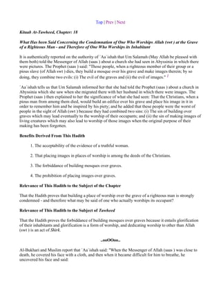 Top | Prev | Next

Kitaab At-Tawheed, Chapter: 18

What Has been Said Concerning the Condemnation of One Who Worships Allah (swt ) at the Grave
of a Righteous Man - and Therefore of One Who Worships its Inhabitant

It is authentically reported on the authority of `Aa`ishah that Um Salamah (May Allah be pleased with
them both) told the Messenger of Allah (saas ) about a church she had seen in Abyssinia in which there
were pictures. The Prophet (saas ) said: "Those people, when a righteous member of their group or a
pious slave (of Allah swt ) dies, they build a mosque over his grave and make images therein; by so
doing, they combine two evils: (i) The evil of the graves and (ii) the evil of images." 1

`Aa`ishah tells us that Um Salamah informed her that she had told the Prophet (saas ) about a church in
Abyssinia which she saw when she migrated there with her husband in which there were images. The
Prophet (saas ) then explained to her the significance of what she had seen: That the Christians, when a
pious man from among them died, would build an edifice over his grave and place his image in it in
order to remember him and be inspired by his piety; and he added that these people were the worst of
people in the sight of Allah (swt ) because they had combined two sins: (i) The sin of building over
graves which may lead eventually to the worship of their occupants; and (ii) the sin of making images of
living creatures which may also lead to worship of those images when the original purpose of their
making has been forgotten.

Benefits Derived From This Hadith

      1. The acceptability of the evidence of a truthful woman.

      2. That placing images in places of worship is among the deeds of the Christians.

      3. The forbiddance of building mosques over graves.

      4. The prohibition of placing images over graves.

Relevance of This Hadith to the Subject of the Chapter

That the Hadith proves that building a place of worship over the grave of a righteous man is strongly
condemned - and therefore what may be said of one who actually worships its occupant?

Relevance of This Hadith to the Subject of Tawheed

That the Hadith proves the forbiddance of building mosques over graves because it entails glorification
of their inhabitants and glorification is a form of worship, and dedicating worship to other than Allah
(swt ) is an act of Shirk.

                                              ..ooOOoo..

Al-Bukhari and Muslim report that `Aa`ishah said: "When the Messenger of Allah (saas ) was close to
death, he covered his face with a cloth, and then when it became difficult for him to breathe, he
uncovered his face and said:
 