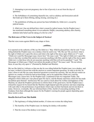 5. Attempting to prevent pregnancy due to fear of poverty is an act from the days of
      ignorance.

      6. The forbiddance of committing shameful sins, such as adultery and fornication and all
      that leads up to them (flirting, dating, kissing, caressing etc.)

      7. The prohibition of killing any person has been forbidden by Allah (swt ), except by
      judicial means.

      8. Allah (swt ) has not defined here what is meant by judical means, but the Prophet (saas )
      has mentioned something about it in an authentic Hadith, concerning adultery after chastity,
      disbelief after belief and the taking of a life for a life.8

The Relevance of This Verse to the Subject of Tawheed

That the verse warns against Shirk in any shape or form.

                                                ..ooOOoo..

It is reported on the authority of Mu`aaz Ibn Jabal (ra ) `May Allah be pleased him', that he said: "I was
riding behind the Prophet (saas ) on a donkey when he said to me: "Oh, Mu`aaz! Do you know what is
the right of Allah (swt ) upon His slaves and what is the right of the slaves upon Allah (swt )?" I said:
"Allah (swt ) and His Messenger (saas ) know best." He (saas ) said: "The right of Allah (swt ) upon His
slaves is that they worship Him and do not associate anything with Him; and the right of the slaves upon
Allah (swt ) is that those who do not associate anything with Him will not be punished." I said: "Oh,
Messenger of Allah (saas )! Shall I not inform the people (of this)?" He (saas ) said: "Do not inform
them, in case they rely upon it." (Narrated by Bukhari and Muslim)

Mu`aaz Ibn Jabal (ra ) informs us that one day he was riding behind the Prophet (saas ) on a donkey, and
he (saas ) wished to favour him with the answers to certain important questions: In order to do this, he
(saas ) chose to ask Mu`aaz some rhetorical questions to arouse his curiosity. Mu`aaz did not venture an
opinion on a matter of which he had no knowledge, and so he replied that Allah (swt ) and His
Messenger (saas ) know best. So the Prophet (saas ) explained to him two important Truths: The
obligation which Allah (swt ) has placed upon His slaves, and the Bounty and Grace which He has made
incumbent upon Himself. And because Mu`aaz cared so much about the welfare and happiness of the
Muslims, he asked the Prophet's permission to inform them of this good news, but the Prophet (saas )
refused his request for he feared that the Muslims might depend upon this promise and stop competing
with each other in the performance of good deeds which wipe out their bad deeds and elevate them in
status. However, eventually, Mu`aaz informed them of this, fearful of concealing anything of the
Guidance from them although the reason for the Prophet's warning his people against depending upon
these words is clear.

Benefits Derived From This Hadith

      1. The legitimacy of riding behind another, if it does not overtax the riding beast.

      2. The humility of the Prophet (saas ) in sharing his donkey with another.

      3. That the sweat of the donkey is not impure.
 