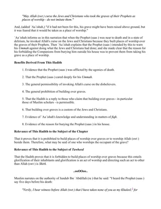 "May Allah (swt ) curse the Jews and Christians who took the graves of their Prophets as
      places of worship - do not imitate them."

And, (added `Aa`ishah,) "if it had not been for this, his grave might have been raised above ground, but
it was feared that it would be taken as a place of worship."

`Aa`ishah informs us in this narration that when the Prophet (saas ) was near to death and in a state of
delirium, he invoked Allah's curse on the Jews and Christians because they built places of worship over
the graves of their Prophets. Then `Aa`ishah explains that the Prophet (saas ) intended by this to warn
his Ummah against doing what the Jews and Christians had done; and she made clear that the reason for
his forbidding the Companions from burying him outside his house was to prevent them from taking his
grave as a place of worship.

Benefits Derived From This Hadith

      1. Evidence that the Prophet (saas ) was afflicted by the agonies of death.

      2. That the Prophet (saas ) cared deeply for his Ummah.

      3. The general permissibility of invoking Allah's curse on the disbelievers.

      4. The general prohibition of building over graves.

      5. That the Hadith is a reply to those who claim that building over graves - in particular
      those of Muslim scholars - is permissible.

      6. That building over graves is a custom of the Jews and Christians.

      7. Evidence of `Aa`ishah's knowledge and understanding in matters of fiqh.

      8. Evidence of the reason for burying the Prophet (saas ) in his house.

Relevance of This Hadith to the Subject of the Chapter

That it proves that it is prohibited to build places of worship over graves or to worship Allah (swt )
beside them. Therefore, what may be said of one who worships the occupant of the grave?

Relevance of This Hadith to the Subject of Tawheed

That the Hadith proves that it is forbidden to build places of worship over graves because this entails
glorification of their inhabitants and glorification is an act of worship and directing such an act to other
than Allah (swt ) is Shirk.

                                                 ..ooOOoo..

Muslim narrates on the authority of Jundub Ibn `Abdillah (ra ) that he said: "I heard the Prophet (saas )
say five days before his death:

      "Verily, I bear witness before Allah (swt ) that I have taken none of you as my Khaleel,2 for
 