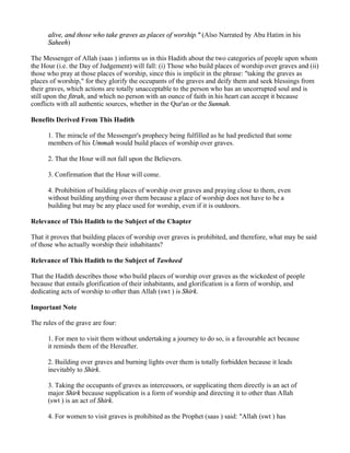 alive, and those who take graves as places of worship." (Also Narrated by Abu Hatim in his
      Saheeh)

The Messenger of Allah (saas ) informs us in this Hadith about the two categories of people upon whom
the Hour (i.e. the Day of Judgement) will fall: (i) Those who build places of worship over graves and (ii)
those who pray at those places of worship, since this is implicit in the phrase: "taking the graves as
places of worship," for they glorify the occupants of the graves and deify them and seek blessings from
their graves, which actions are totally unacceptable to the person who has an uncorrupted soul and is
still upon the fitrah, and which no person with an ounce of faith in his heart can accept it because
conflicts with all authentic sources, whether in the Qur'an or the Sunnah.

Benefits Derived From This Hadith

      1. The miracle of the Messenger's prophecy being fulfilled as he had predicted that some
      members of his Ummah would build places of worship over graves.

      2. That the Hour will not fall upon the Believers.

      3. Confirmation that the Hour will come.

      4. Prohibition of building places of worship over graves and praying close to them, even
      without building anything over them because a place of worship does not have to be a
      building but may be any place used for worship, even if it is outdoors.

Relevance of This Hadith to the Subject of the Chapter

That it proves that building places of worship over graves is prohibited, and therefore, what may be said
of those who actually worship their inhabitants?

Relevance of This Hadith to the Subject of Tawheed

That the Hadith describes those who build places of worship over graves as the wickedest of people
because that entails glorification of their inhabitants, and glorification is a form of worship, and
dedicating acts of worship to other than Allah (swt ) is Shirk.

Important Note

The rules of the grave are four:

      1. For men to visit them without undertaking a journey to do so, is a favourable act because
      it reminds them of the Hereafter.

      2. Building over graves and burning lights over them is totally forbidden because it leads
      inevitably to Shirk.

      3. Taking the occupants of graves as intercessors, or supplicating them directly is an act of
      major Shirk because supplication is a form of worship and directing it to other than Allah
      (swt ) is an act of Shirk.

      4. For women to visit graves is prohibited as the Prophet (saas ) said: "Allah (swt ) has
 