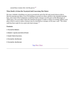 cursed those women who visit the graves."4

What Shaikh Al-Islam Ibn Taymiyah Said Concerning This Matter

He (saas ) forbade it (building over graves) towards the end of his life and cursed whoever did so,
likewise praying near them, even if no building is erected over them, and this is the intended meaning
here, since none of the Companions would have built a mosque over the grave of the Messenger of
Allah (saas ), for every place where the intention for prayer is made is a place of worship; indeed, every
place which is used as a place of prayer may be classified as a mosque, as He (saas ) said: "The whole
earth has been made for me a pure and clean mosque." 5

Footnotes

1. Narrated by Bukhari.

2. Khaleel: A special, most beloved friend.

3. Sanad: Chain of narrators.

4. Narrated by Abu Dawood.

5. Narrated by Abu Dawood.

                                              Top | Prev | Next
 