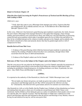 Top | Prev | Next

Kitaab At-Tawheed, Chapter: 20

What Has Been Said Concerning the Prophet's Protectiveness of Tawheed and His Blocking of Every
Path Leading to Shirk

Allah (swt ), says:

      " Verily, there has come to you a Messenger from amongst your-selves: It grieves him that
      you should perish: He is ardently anxious over you. To the Believers He is Most Kind and
      Merciful" (Qur'an 9:128)

In this verse, Allah (swt ) has bestowed a great blessing upon mankind, in particular, the Arabs, because
He sent to them a Messenger from amongst themselves who spoke their language, whose lineage,
nobility and trustworthiness were well-known to them; and Allah (swt ) has described him as possessing
certain Divinely-given qualities which make it incumbent upon all of us to follow him and believe in
him, for he is troubled and grieved by whatever troubles and grieves his Ummah, and he ardently seeks
that which is beneficial to them and earnestly desires that they be guided aright and he is full of
compassion for them.

Benefits Derived From This Verse

      1. Evidence of the great blessing which Allah has bestowed upon mankind, in particular, the
      Arabs by His sending a Prophet to them from their own community, through whom Allah
      saved them from the abyss of shirk and humiliation.

      2. Evidence of the Prophet's ardent care for his Ummah.

Relevance of This Verse to the Subject of the Chapter and to the Subject of Tawheed

That the verse proves the care taken by the Prophet (saas ) over his Ummah, especially his protection of
their tawheed and his great efforts to prevent them from falling into whatever might lead to shirk,
including his prohibition of glorifying graves, by building structures over them, in particular, his own
grave - may Allah's Peace and Blessings be upon him.

                                                ..ooOOoo..

It is reported on the authority of Abu Hurairah (ra ) that he said: "Allah's Messenger (saas ) said:

      "Do not make your homes into graves, nor make my grave into a place of celebration. Send
      your prayers and blessings upon me, for they will be conveyed to me wherever you may
      be." (Narrated by Abu Dawood with a good sanad, and all of its narrators are trustworthy)

Abu Hurairah (ra ) tells us in this Hadith, that the Prophet (saas ) forbade us from abandoning our homes
and making them into graves where acts of worship are not performed and Allah's Name is not
mentioned. And he forbade us from taking his grave as a place of celebration where people come to visit
on a specific date, for a specific occasion. Then the Messenger of Allah (saas ) ordered us to send
prayers and blessings upon him and informed us that the prayers and blessings of any Muslim, whoever
he may be and wherever he may be, will be conveyed to him.
 