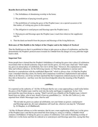 Benefits Derived From This Hadith

      1. The forbiddance of abandoning worship in the home.

      2. The prohibition of praying towards graves.

      3. The prohibition of visiting the grave of the Prophet (saas ) on a special occasion or for
      that matter, of visiting any grave in this manner.

      4. The obligation to send prayers and blessings upon the Prophet (saas ).

      5. That prayers and blessings upon the Prophet (saas ) reach him wherever the supplicator
      may be.

  6. That the dead can benefit from the prayers and blessings of the living Believers.

Relevance of This Hadith to the Subject of the Chapter and to the Subject of Tawheed

That the Hadith proves that it is prohibited in Islam to take graves as places of celebration, and that this
demonstrates the Prophet's protectiveness towards his Ummah from the danger of every path that might
lead to shirk.

Important Note

Some people have claimed that the Prophet's forbiddance of making his grave into a place of celebration
necessitates that we should zealously cling to and visit his grave: As if he (saas ) had said: "Don't make
my grave an annual place of celebration, but visit it all the time." However, this explanation is totally
false and without substance, for the following reasons: (i) That this explanation is unclear and is
therefore in contradiction with the established Sharee'ah,1 which is always clear. (ii) Had the Prophet
(saas ) intended what they claim, his family and Companions would have implemented it and ordered
others to do likewise. (iii) It has not been reported that the Companions ordered anyone to do this or that
they did so themselves - and they were the most knowledgeable about the meaning of the Prophet's
sayings.

                                                ..ooOOoo..

It is reported on the authority of `Ali Ibn Al-Husain that he saw a man approaching a small niche before
the grave of the Prophet (saas ) and he went into the niche and began to supplicate. So he (`Ali)
prevented the man from doing so, saying: "Shall I not tell you a Hadith (of the Prophet (saas ) which I
heard from my father, who in turn, heard it from my grandfather [i.e. `Ali Ibn Abi Talib (ra )], who
reported from Allah's Messenger (saas ) that he said:

      "Do not take my grave as a place of celebration, nor your homes as graves; send prayers
      and blessings upon me, for your salutations will reach me, wherever you may be." (Narrated
      by Al-Maqdasi, in Al-Mukhtarah)

`Ali Ibn Al-Husain informs us in this narration, that he saw a man supplicating Allah (swt ) at the grave
of the Prophet (saas ) and that he prevented him from doing so, using as evidence, a Hadith which
contains a forbiddance of taking his grave as a place of celebratory visits and of abandoing worship of
Allah (swt ) in the home and then he ordered us to send prayers and blessings upon him, saying that they
 