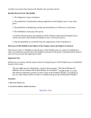 would be conveyed to him wherever the Muslim who sent them may be.

Benefits Derived From This Hadith

      1. The obligation to reject wickedness.

      2. The prohibition of intentionally making supplication at the Prophet's grave or any other
      grave.

      3. The prohibition of abandoning worship and remembrance of Allah (swt ) in the home.

      4. The forbiddance of praying at the graves.

      5. Evidence that the prayers and salutations which a Muslim sends upon the Prophet (saas )
      will be conveyed to him whether the Muslim is near or far from his grave.

      6. That the dead Believer can benefit from the supplications of the living Believer.

Relevance of This Hadith to the Subject of the Chapter and to the Subject of Tawheed

That it proves that it is forbidden to take the grave of the Prophet (saas ) as a place of celebration in
order to worship there and this shows the Prophet's protection of the purity of tawheed and his desire to
close off every avenue that might lead to shirk.

Important Note

Setting out on a journey with the express intent of visiting the grave of the Prophet (saas ) is prohibited,
because of his words:

      "Do not saddle up your riding beasts, except to three mosques: "The Sacred Mosque (in
      Makkah), this my mosque and Al-Aqsa Mosque (in Jerusalem)."2 In light of this, it is clear
      that whoever undertook a journey in order to pray in the Prophet's Mosque, is not guilty of
      any sin, while whoever did so in order to worship at the grave has disobeyed the Prophet."

Footnotes

1. Sharee'ah: Islamic Law.

2. Narrated by Bukhari, Muslim and others.

                                             Top | Prev | Next
 
