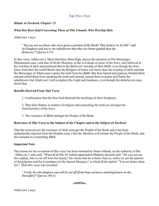Top | Prev | Next

Kitaab At-Tawheed, Chapter: 21

What Has Been Said Concerning Those of This Ummah, Who Worship Idols

Allah (swt ) says:

      " Do you not see those who were given a portion of the Book? They believe in Al-Jibt 1 and
      At-Taaghoot and say to the unbelievers that they are better guided than the
      Believers!" (Qur'an 4:51)

In this verse, Allah (swt ), Most Glorified, Most High, directs the attention of His Messenger,
Muhammad (saas ) and that of all the Muslims, to the evil deeds of some of the Jews, who believed in
the worship of idols and preferred that to the Believers' worship of their Rabb, even though the Jews
knew from their Revealed Books that the Religion of Islam was better than the worship of idols and that
the Messenger of Allah (saas ) spoke the truth from his Rabb. But their hatred and jealousy blinded them
and prevented them from speaking the truth and instead, caused them to praise and flatter the
unbelievers; but Allah (swt ) will complete His Light and Guidance, even though the disbelievers may
detest that.

Benefits Derived From This Verse

      1. Confirmation that the Jews had distorted the teachings of their Scriptures.

      2. That false flattery in matters of religion and concealing the truth are amongst the
      characteristics of the Jews.

      3. The existence of Shirk amongst the People of the Book.

Relevance of This Verse to the Subject of the Chapter and to the Subject of Tawheed

That the verse proves the existence of shirk amongst the People of the Book and it has been
authentically reported from the Prophet (saas ) that the Muslims will imitate the People of the Book, and
this includes in committing Shirk.

Important Note

The reason for the revelation of this verse has been narrated by Imam Ahmad, on the authority of Ibn
`Abbas (ra ), who said: "When K'ab Ibn Al-Ashraf approached Makkah, Quraish said: "Do you not see
this orphan, who is cut off from his family? He claims that he is better than us, while we are the patrons
of the pilgrims and the Custodians (of the Sacred Mosque)," at which K'ab replied: "You are better (than
he)." Then this verse was revealed:

      " Verily, he who despises you will be cut off [from hope of mercy and forgiveness in the
      Hereafter]" (Qur'an 108:1)

                                               ..ooOOoo..

Allah (swt ) says:
 